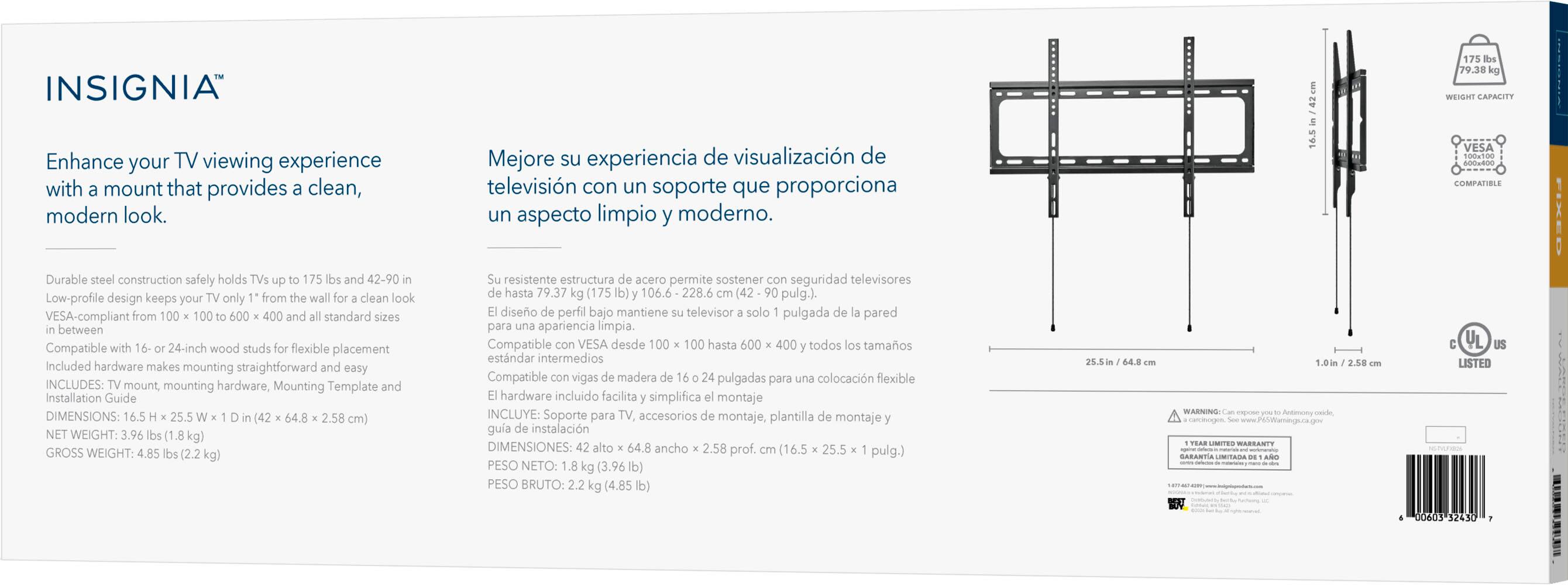 INSIGNIA  
175 lbs 79.38 kg WEIGHT CAPACITY

Enhance your TV viewing experience with a mount that provides a clean, modern look.  
Mejore su experiencia de visualización de televisión con un soporte que proporciona un aspecto limpio y moderno.

VESA 100x100 600x400 COMPATIBLE

Durable steel construction safely holds TVs up to 175 lbs and 42-90 in  
Su resistente estructura de acero permite sostener con seguridad televisores de hasta 79.37 kg (175 lbs) y 42-90 in (106.6 - 228.6 cm).

Low-profile design keeps your TV only 1 in from the wall for a clean look  
El diseño de perfil bajo mantiene su televisor a solo 1 pulgada de la pared

VESA-compliant from 100 x 100 to 600 x 400 and all standard sizes in between  
Compatible con VESA desde 100 x 100 hasta 600 x 40