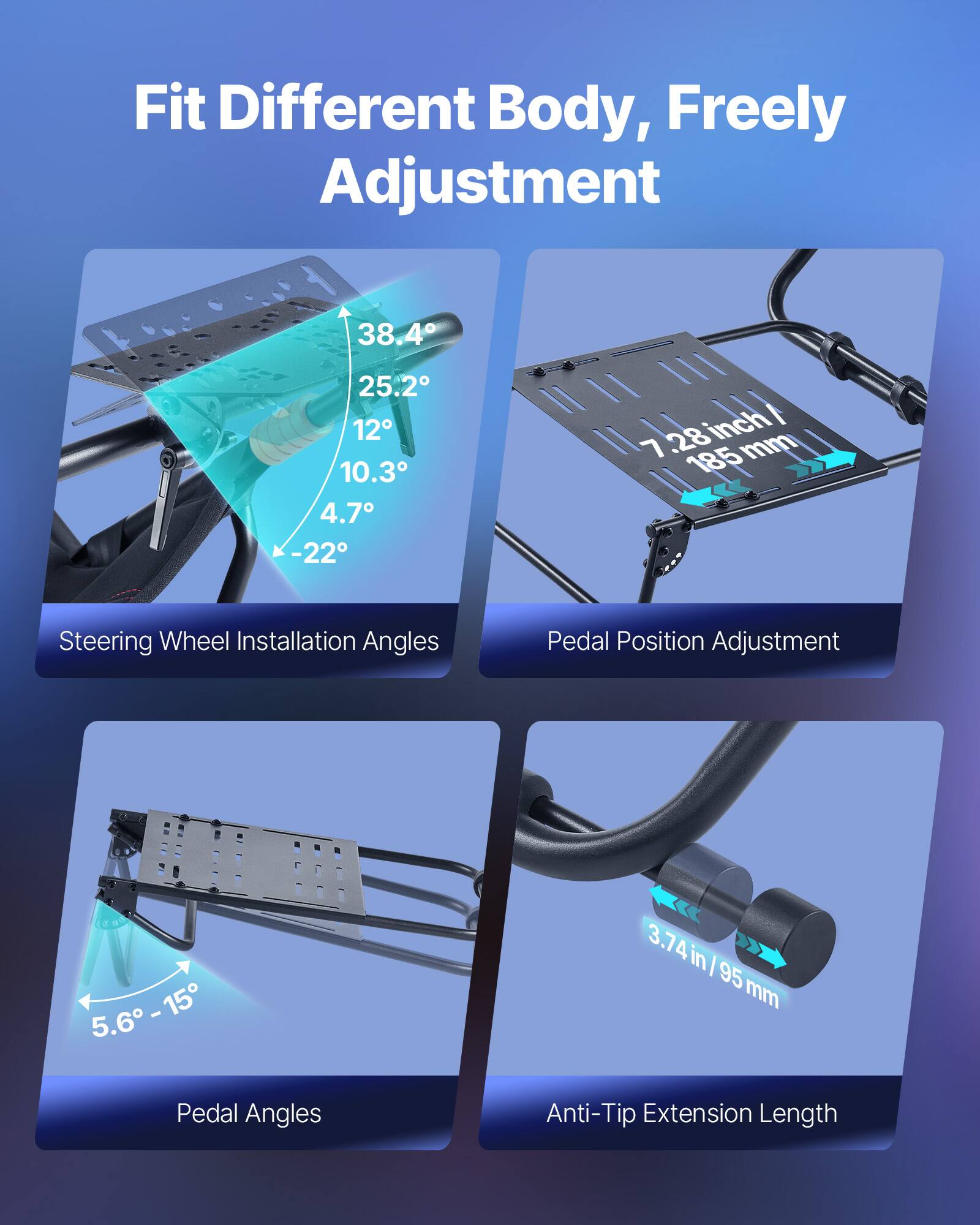 Fit Different Body, Freely Adjustment

- Steering Wheel Installation Angles: 38.4°, 25.2°, 12°, 10.3°, 4.7°, -22°
- Pedal Position Adjustment: 7.28 inch / 185 mm
- Pedal Angles: 5.6° - 15°
- Anti-Tip Extension Length: 3.74 in / 95 mm