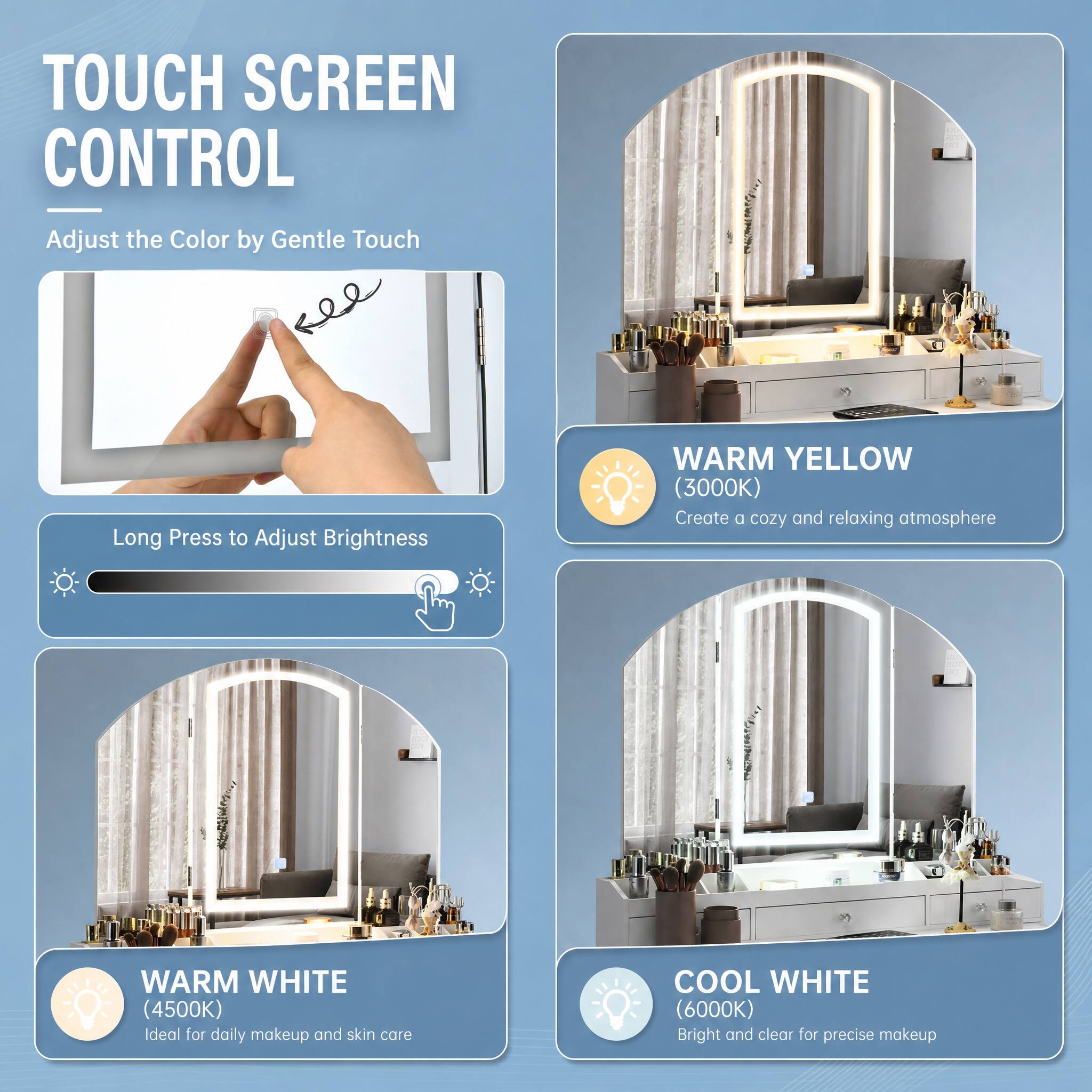 TOUCH SCREEN CONTROL

Adjust the Color by Gentle Touch

Long Press to Adjust Brightness

WARM YELLOW (3000K) Create a cozy and relaxing atmosphere

WARM WHITE (4500K) Ideal for daily makeup and skin care

COOL WHITE (6000K) Bright and clear for precise makeup