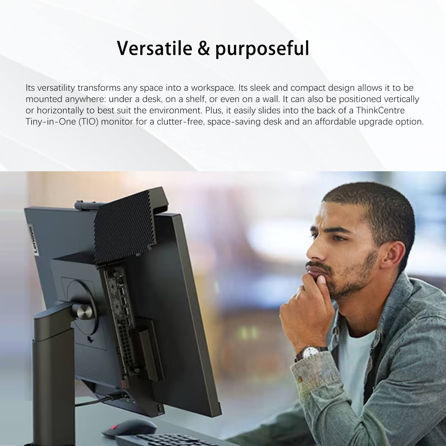 Versatile & purposeful

Its versatility transforms any space into a workspace. Its sleek and compact design allows it to be mounted anywhere: under a desk, on a shelf, or even on a wall. It can also be positioned vertically or horizontally to best suit the environment. Plus, it easily slides into the back of a ThinkCentre Tiny-in-One (TIO) monitor for a clutter-free, space-saving desk and an affordable upgrade option.