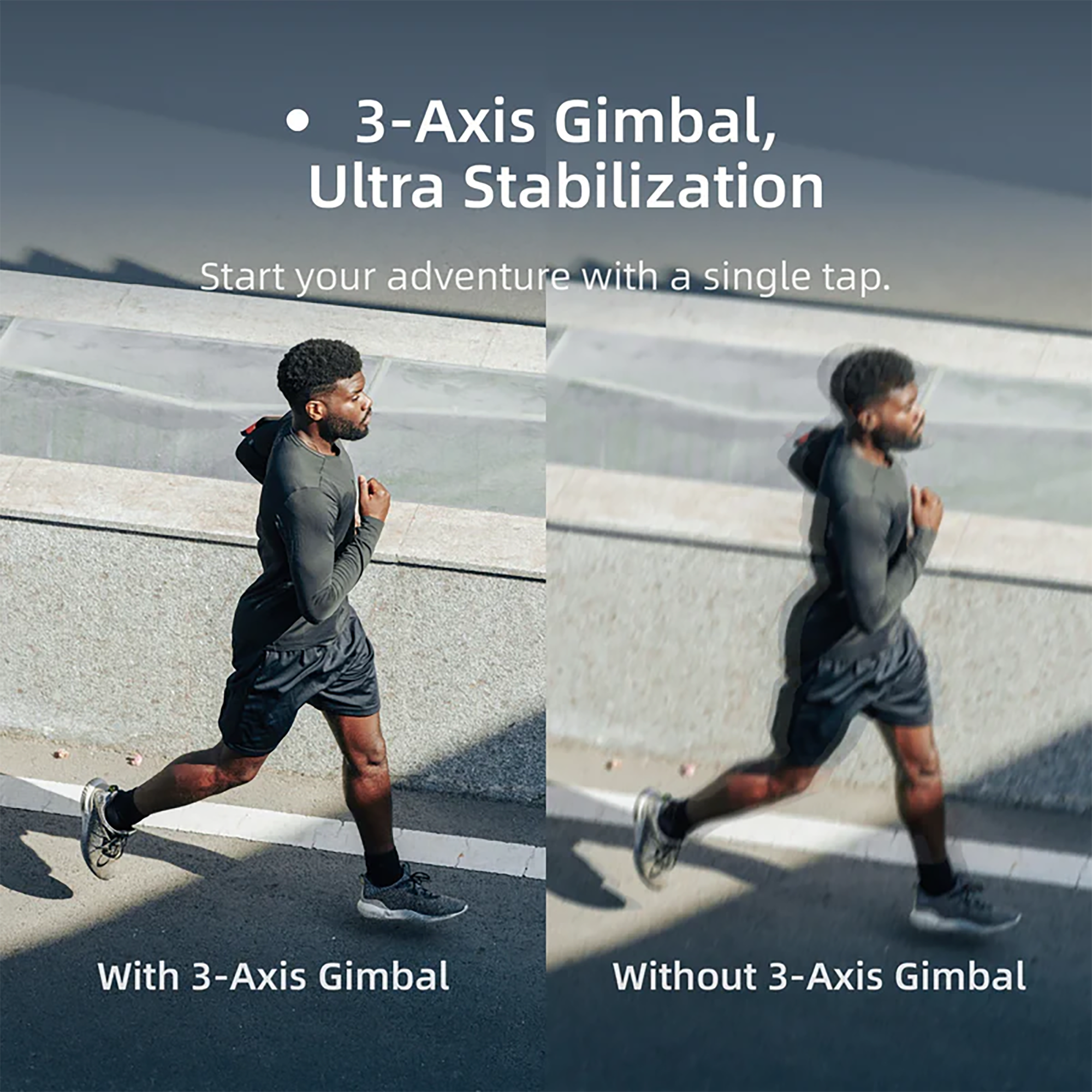 3-Axis Gimbal, Ultra Stabilization

Start your adventure with a single tap.

With 3-Axis Gimbal

Without 3-Axis Gimbal