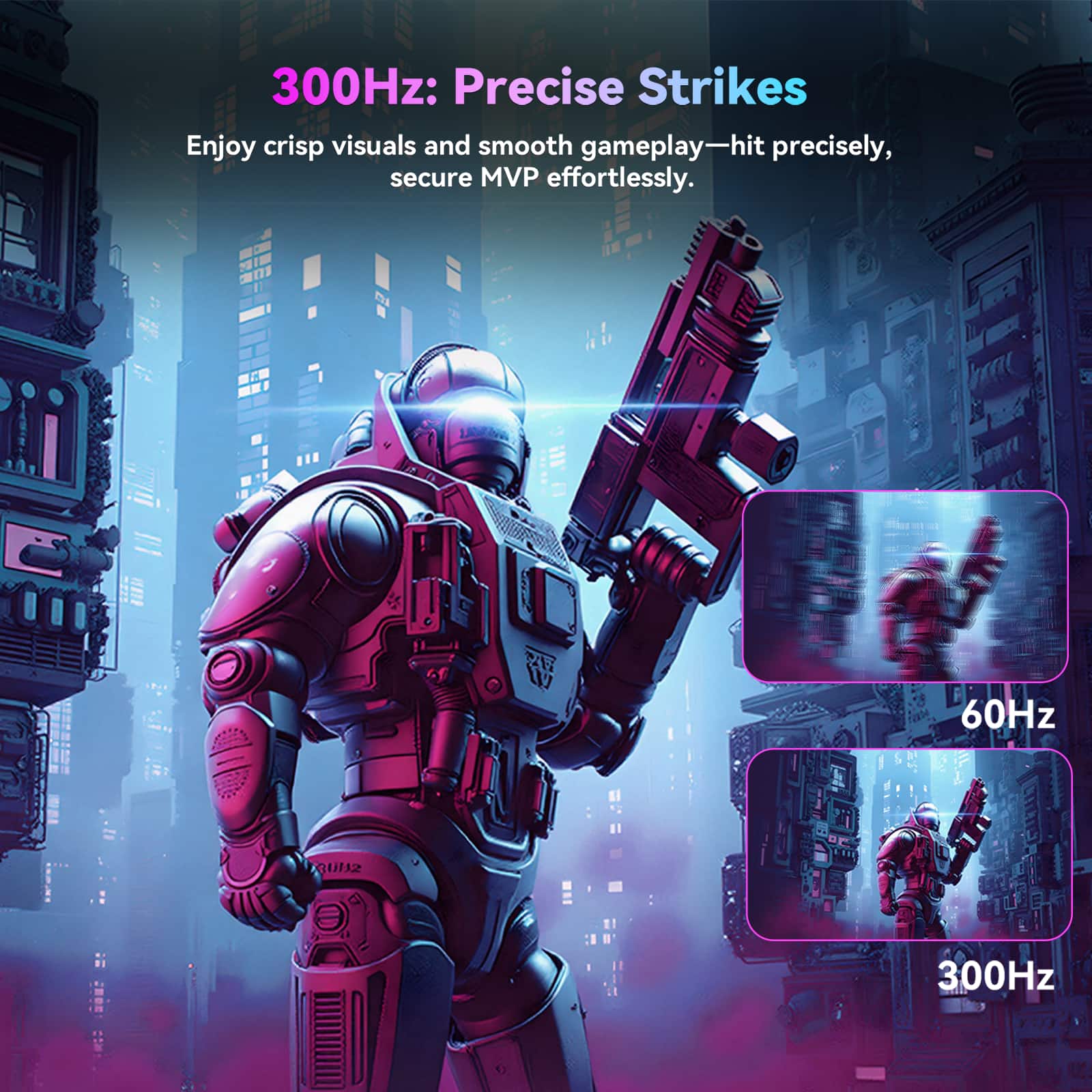 300Hz: Precise Strikes
Enjoy crisp visuals and smooth gameplay—hit precisely, secure MVP effortlessly.
60Hz
300Hz