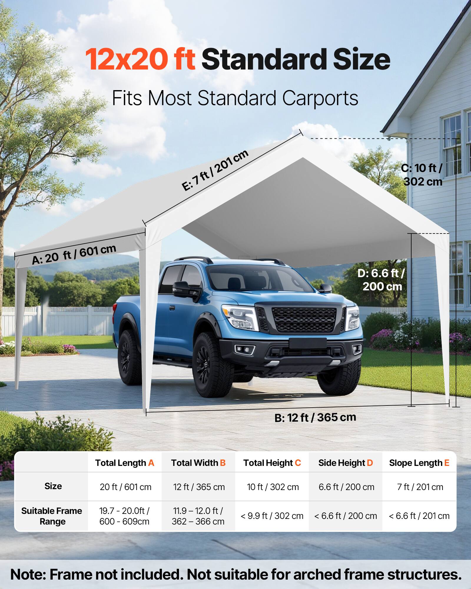 12x20 ft Standard Size  
Fits Most Standard Carports  

A: 20 ft / 601 cm  
B: 12 ft / 365 cm  
C: 10 ft / 302 cm  
D: 6.6 ft / 200 cm  
E: 7 ft / 201 cm  

Total Length A  
Total Width B  
Total Height C  
Side Height D  
Slope Length E  

Size  
20 ft / 601 cm  
12 ft / 365 cm  
10 ft / 302 cm  
6.6 ft / 200 cm  
7 ft / 201 cm  

Suitable Frame Range  
19.7 - 20.0 ft / 600 - 609 cm  
11.9 - 12.0 ft / 362 - 366 cm  
< 9.9 ft / 302 cm  
< 6.6 ft / 200 cm  
< 6.6 ft / 201 cm  

Note: Frame not included. Not suitable for arched frame