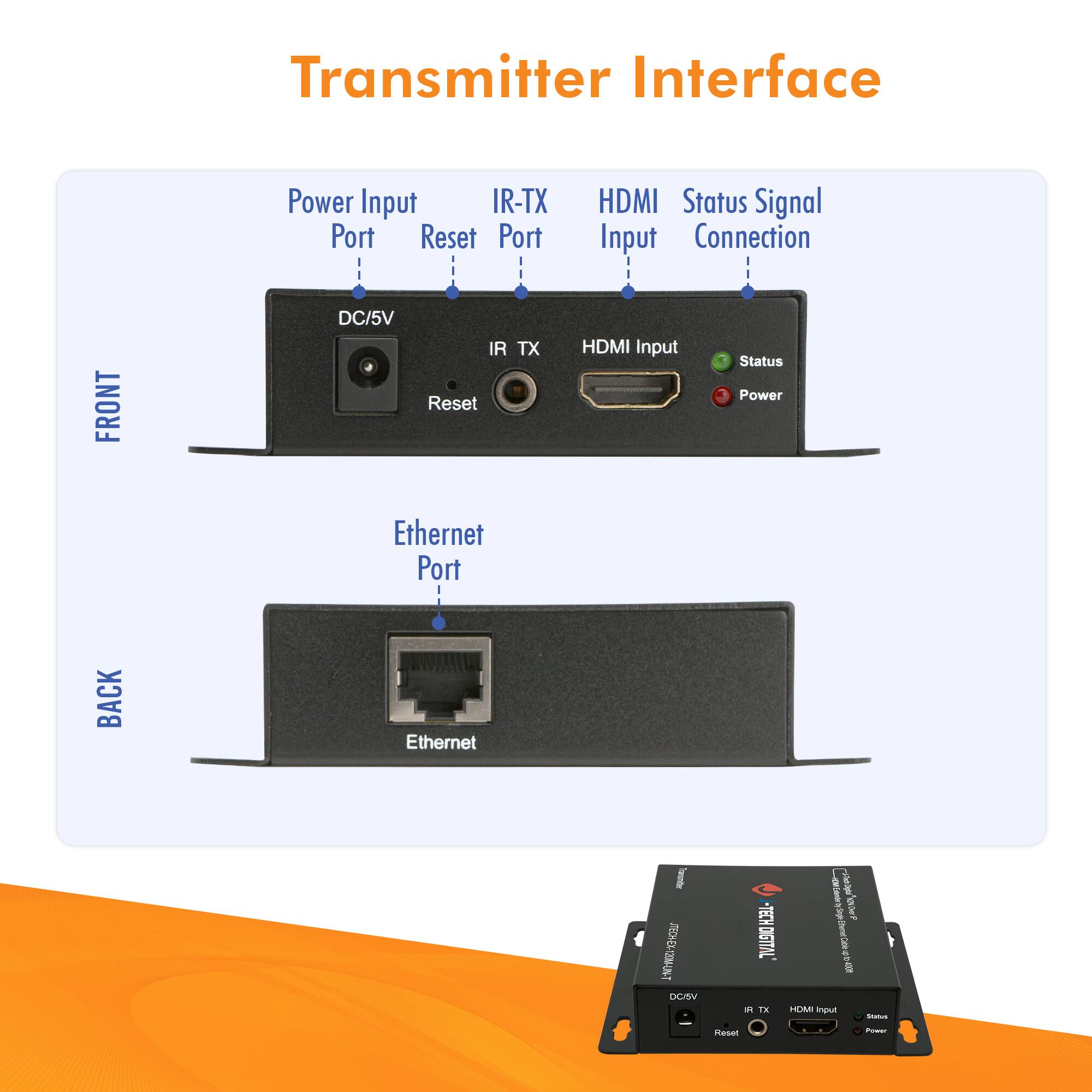 Transmitter Interface

FRONT
- Power Input Port: DC/5V
- IR-TX Port: IR TX
- Reset Port: Reset
- HDMI Input: HDMI Input
- Status Signal Connection: Status (Green), Power (Red)

BACK
- Ethernet Port: Ethernet

IR-TX HDMI Input Status Power Ethernet Port

DC/5V IR TX Reset HDMI Input Status Power Ethernet Port

IR-TX HDMI Input Status Power Ethernet Port

DC/5V IR TX Reset HDMI Input Status Power Ethernet Port

IR-TX HDMI Input Status Power Ethernet Port

IR-TX HDMI Input Status Power Ethernet Port

IR-TX HDMI Input Status Power Ethernet Port

IR-TX HDMI Input Status Power Ethernet Port

IR-TX HDMI Input Status Power Ethernet Port

IR-TX HDMI Input Status Power Ethernet Port

IR-TX HDMI Input Status Power Ethernet Port

IR-TX HDMI Input Status Power Ethernet Port

IR-TX HDMI Input Status Power Ethernet Port

IR-TX HDMI Input Status Power Ethernet Port

IR-TX HDMI Input Status Power Ethernet Port

IR-TX HDMI Input Status Power Ethernet Port

IR-TX HDMI Input Status Power Ethernet Port

IR-TX HDMI Input Status Power Ethernet Port

IR-TX HDMI Input Status Power Ethernet