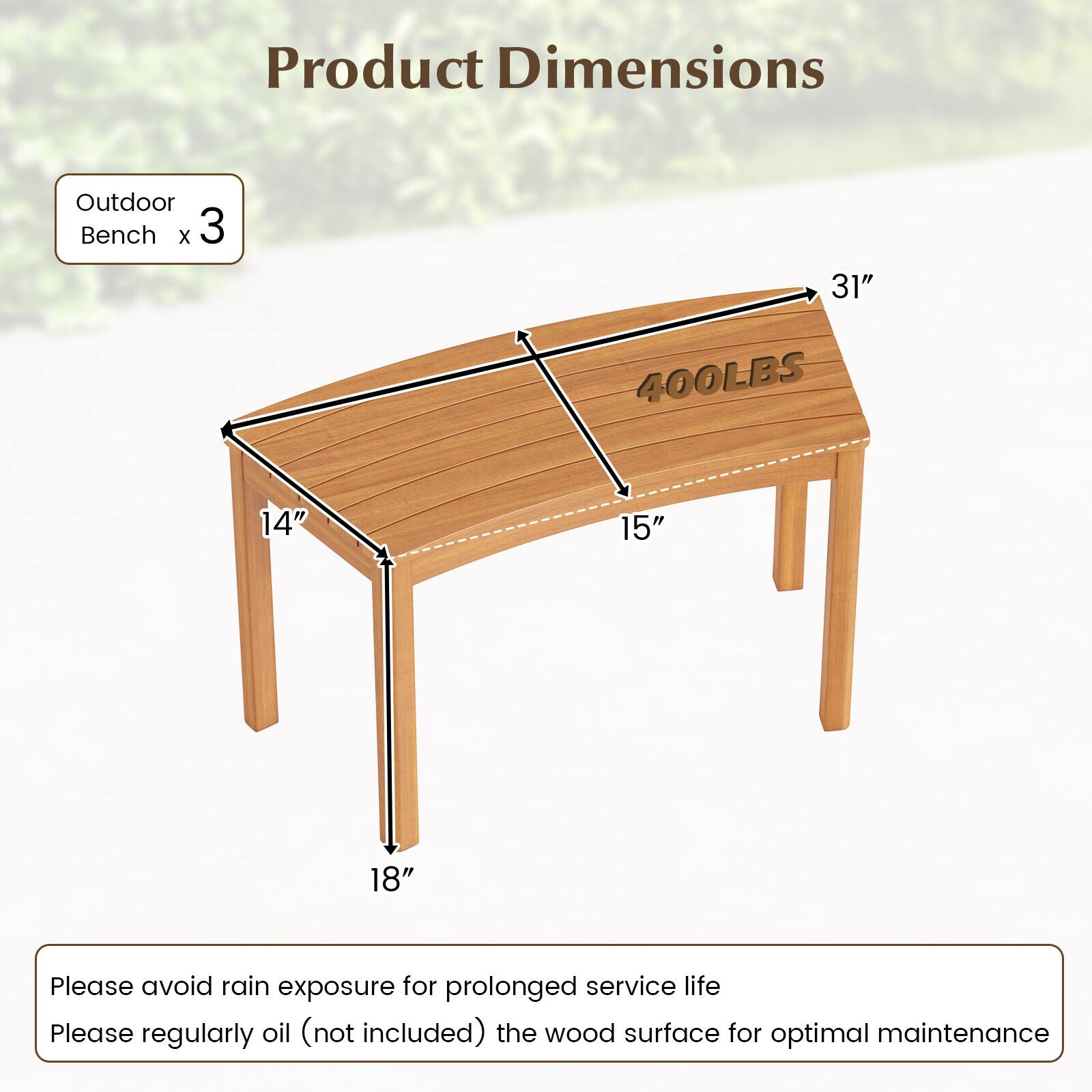 Product Dimensions

Outdoor Bench x 3

- Length: 31"
- Width: 14"
- Height: 18"
- Weight Capacity: 400LBS

Please avoid rain exposure for prolonged service life.

Please regularly oil (not included) the wood surface for optimal maintenance.