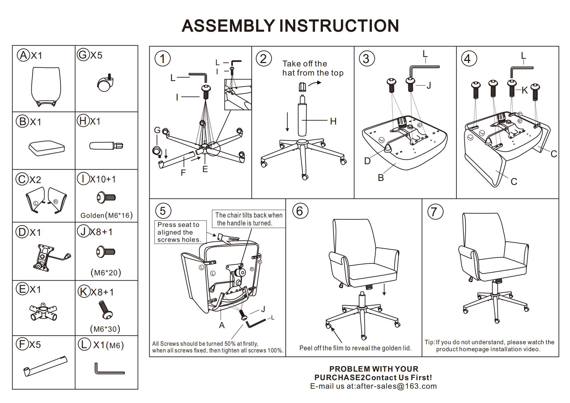 **ASSEMBLY INSTRUCTION**

1. Take off the hat from the top

2. Press seat to aligned the screws holes. The chair tilts back when the handle is turned.

3. All Screws should be turned 50% at firstly. when all screws fixed, then tighten all screws 100%

4. Peel off the film to reveal the golden lid.

**PROBLEM WITH YOUR PURCHASE? Contact Us First!**
E-mail us at: after-sales@163.com

**Tip:** If you do not understand, please watch the product homepage installation video.

---

**Components:**

- A X1
- B X1
- C X2
- D X1
- E X1
- F X5
- G X5
- H X1
- I X10+1
- J X8+1
- K X8+1
- L X1 (M6)
- Golden (M6*16)
- (M6*20)
- (M6*30)
