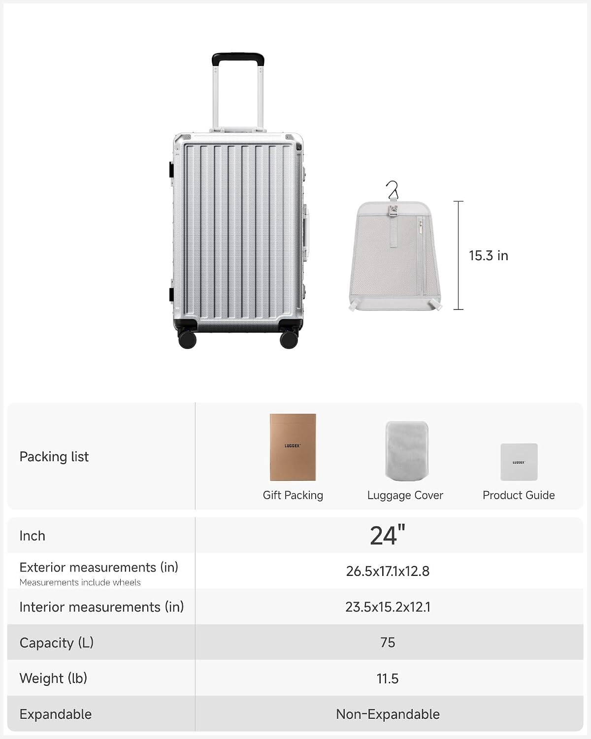 15.3 in

Packing list

Gift Packing Luggage Cover Product Guide

Inch

Exterior measurements (in)
Measurements include wheels
24" 26.5x17.1x12.8

Interior measurements (in)
23.5x15.2x12.1

Capacity (L)
75

Weight (lb)
11.5

Expandable
Non-Expandable