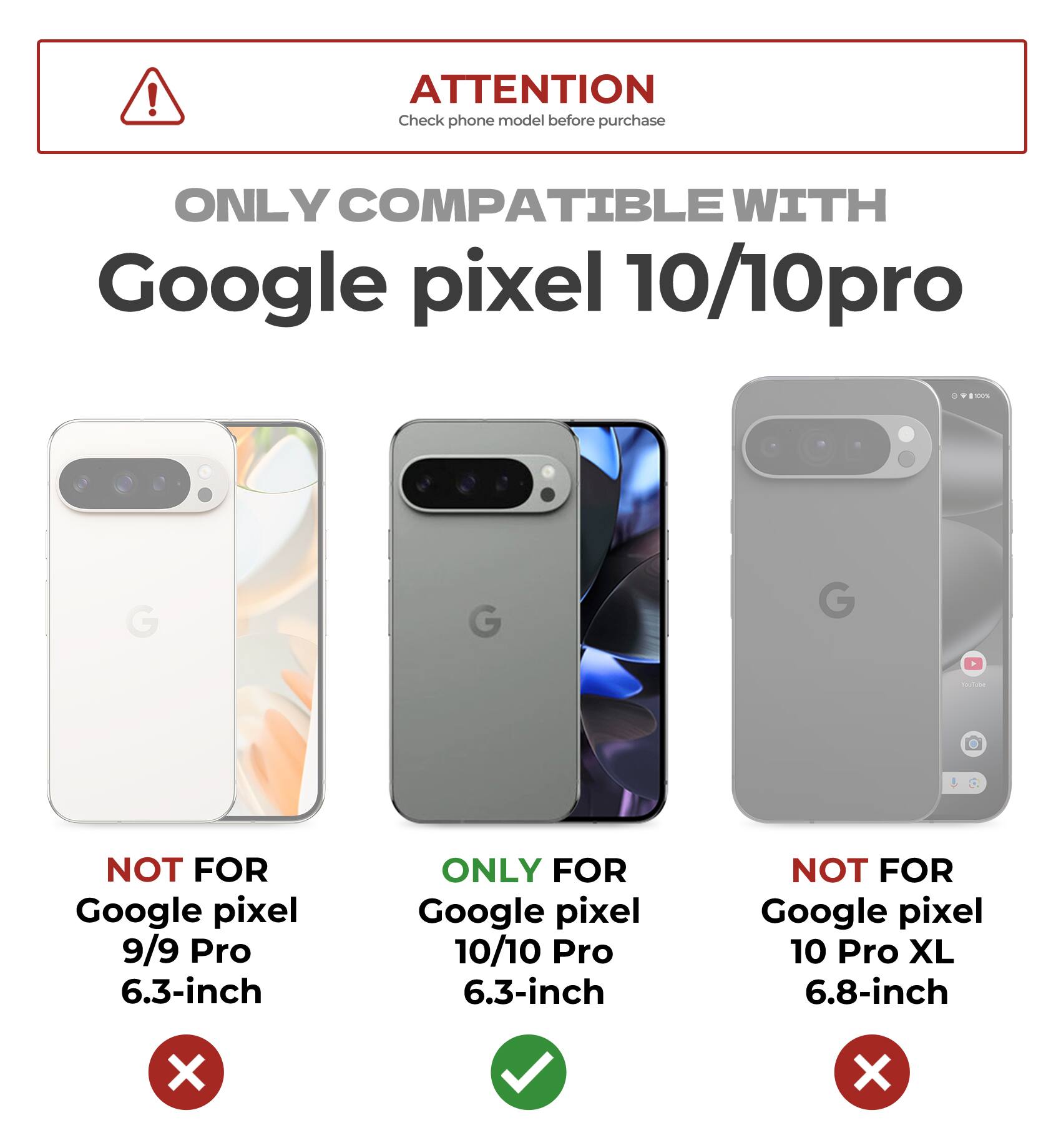 ATTENTION  
Check phone model before purchase  

ONLY COMPATIBLE WITH  
Google pixel 10/10pro  

NOT FOR  
Google pixel 9/9 Pro 6.3-inch  

ONLY FOR  
Google pixel 10/10 Pro 6.3-inch  

NOT FOR  
Google pixel 10 Pro XL 6.8-inch