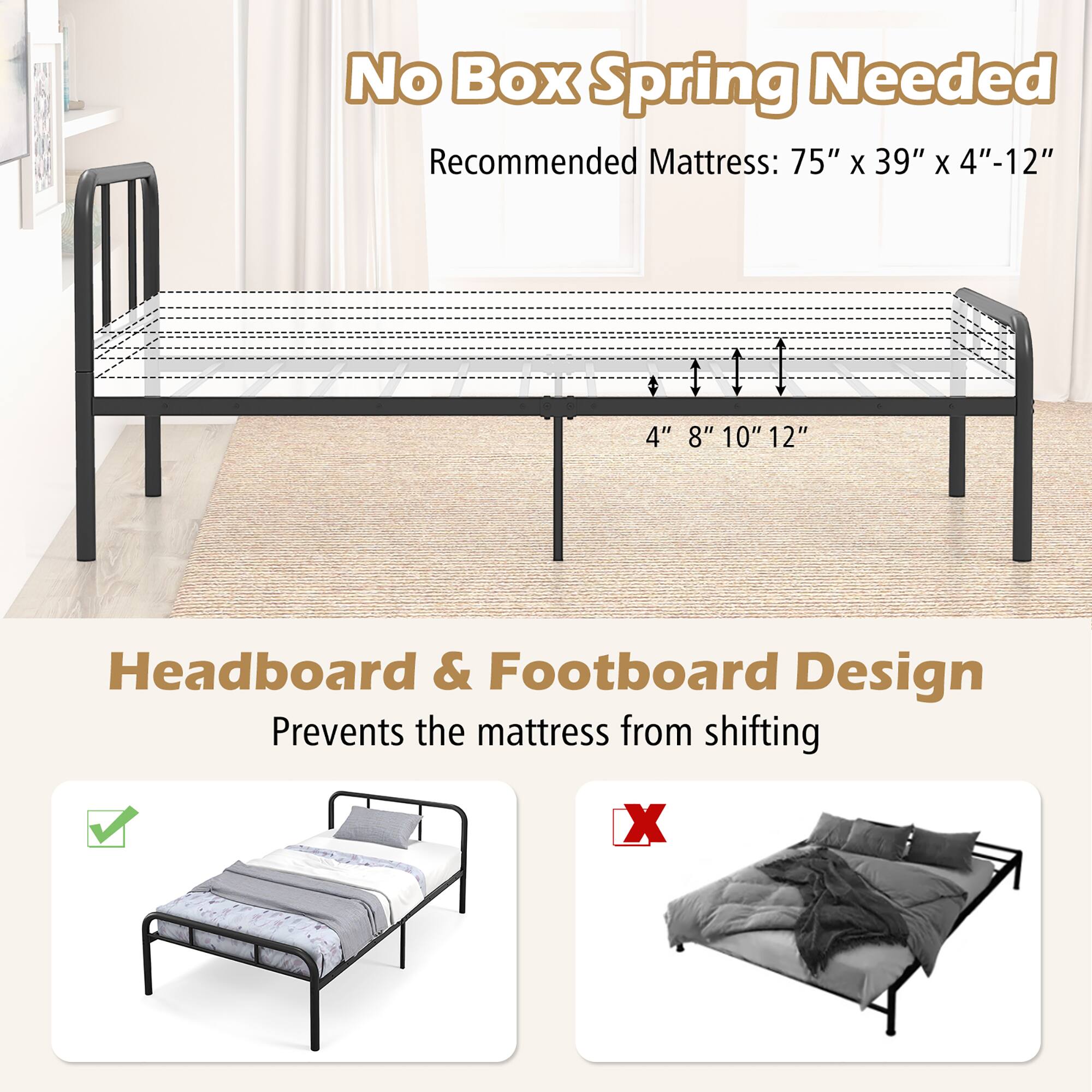 No Box Spring Needed  
Recommended Mattress: 75" x 39" x 4"-12"  

Headboard & Footboard Design  
Prevents the mattress from shifting