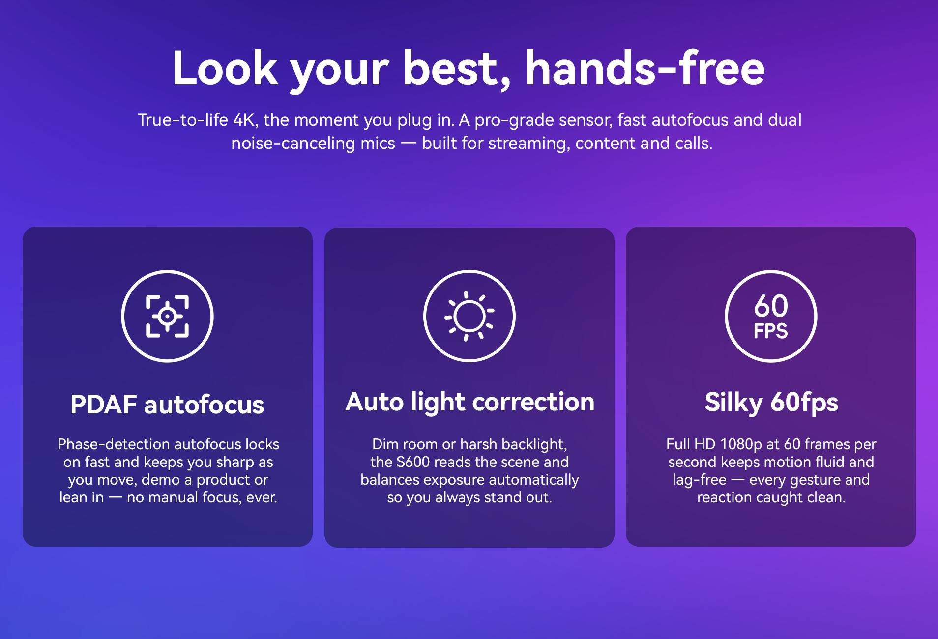 Look your best, hands-free

True-to-life 4K, the moment you plug in. A pro-grade sensor, fast autofocus and dual noise-canceling mics — built for streaming, content and calls.

- PDAF autofocus
  Phase-detection autofocus locks on fast and keeps you sharp as you move, demo a product or lean in — no manual focus, ever.

- Auto light correction
  Dim room or harsh backlight, the S600 reads the scene and balances exposure automatically so you always stand out.

- Silky 60fps
  Full HD 1080p at 60 frames per second keeps motion fluid and lag-free — every gesture and reaction caught clean.