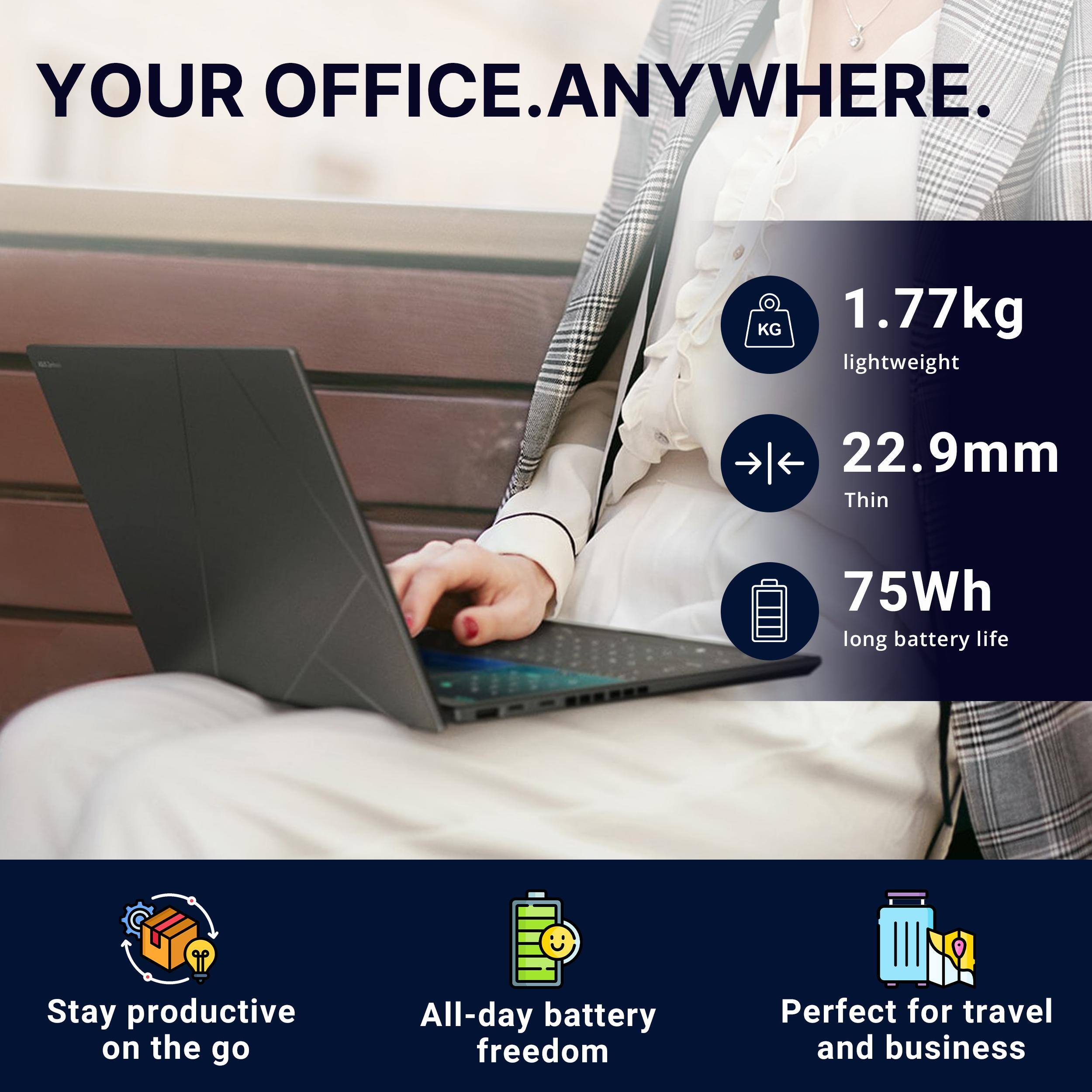 YOUR OFFICE. ANYWHERE.

1.77kg lightweight
22.9mm Thin
75Wh long battery life

Stay productive on the go
All-day battery freedom
Perfect for travel and business