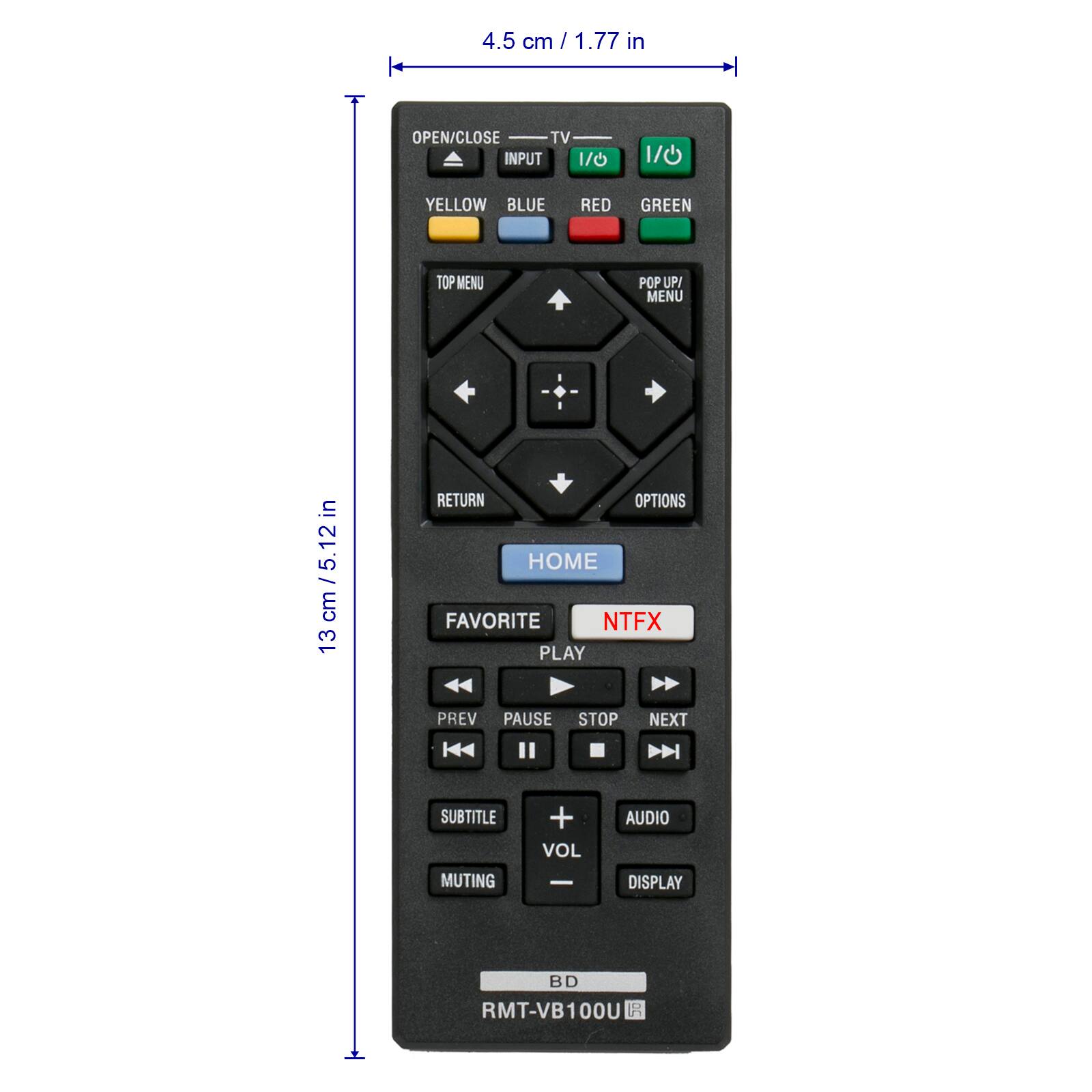 4.5 cm / 1.77 in  
OPEN/CLOSE  
TV INPUT 1/0  
I/O  
YELLOW  
BLUE  
RED  
GREEN  
TOP MENU  
POP UP/ MENU  
13 cm / 5.12 in  
RETURN  
OPTIONS  
HOME  
FAVORITE  
NTFX  
PLAY  
PREV  
PAUSE  
STOP  
NEXT  
SUBTITLE  
MUTING  
+ VOL  
AUDIO  
DISPLAY  
BD  
RMT-VB100
