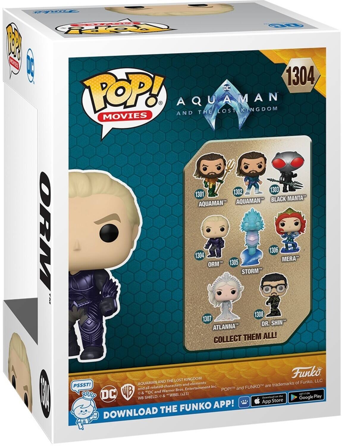 DC POP! AQUAMAN AND THE LOST KINGDOM MOVIES 1304 1302 1303 1301 AQUAMAN- BLACK MANTA AQUAMAN ORM 1304 ORM 1305 STORM 1306 MERA 1307 ATLANNA DR. SHIN COLLECT THEM ALL! Funko LLC AQUAMAN AND elements of Funko, PSSST! characters and Entertainment POP! and Warner Bros. WB SHIELD: DC & WBEL.(s23) Download an the Google Play App Store FUNKO APP! DOWNLOAD THE