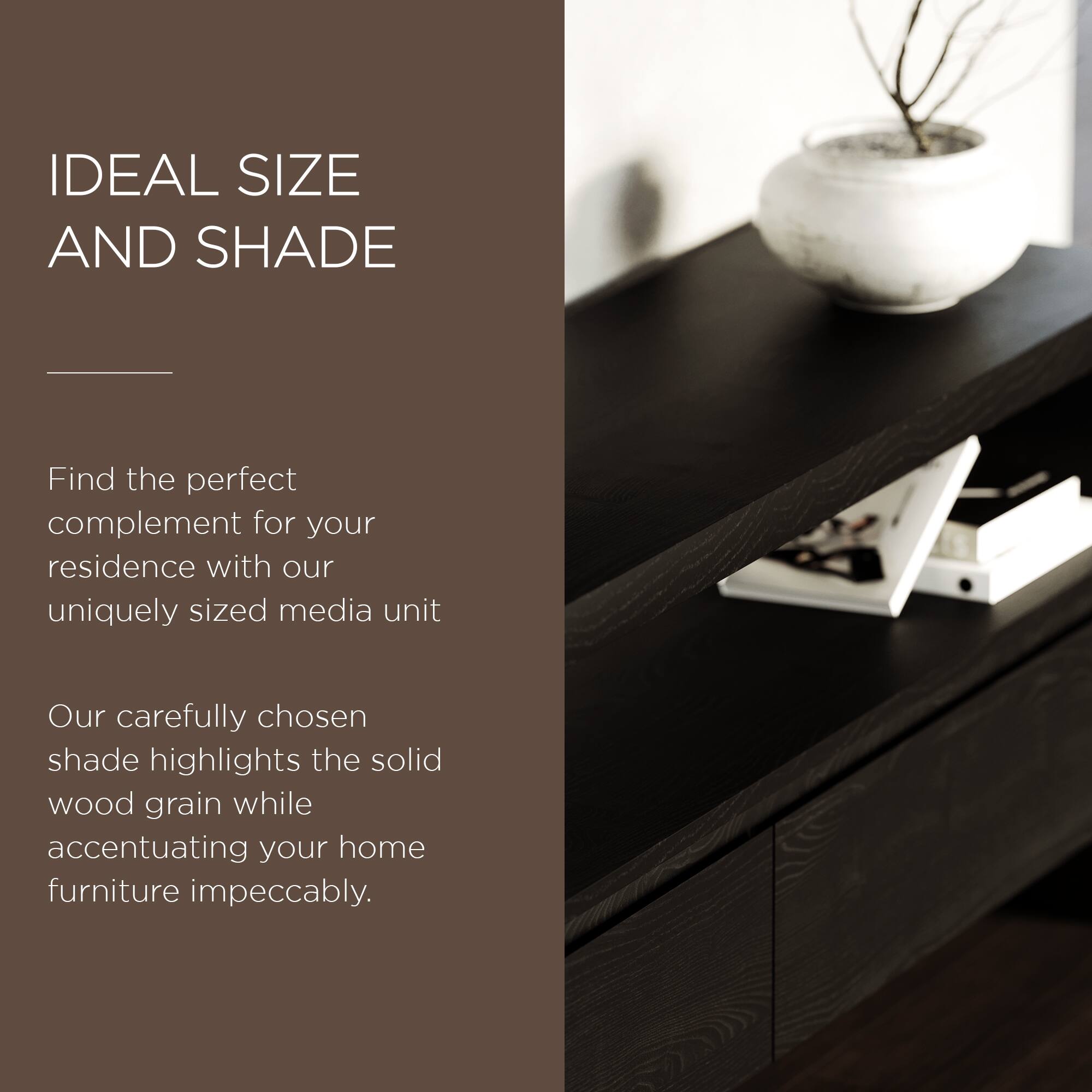 IDEAL SIZE AND SHADE

Find the perfect complement for your residence with our uniquely sized media unit

Our carefully chosen shade highlights the solid wood grain while accentuating your home furniture impeccably.