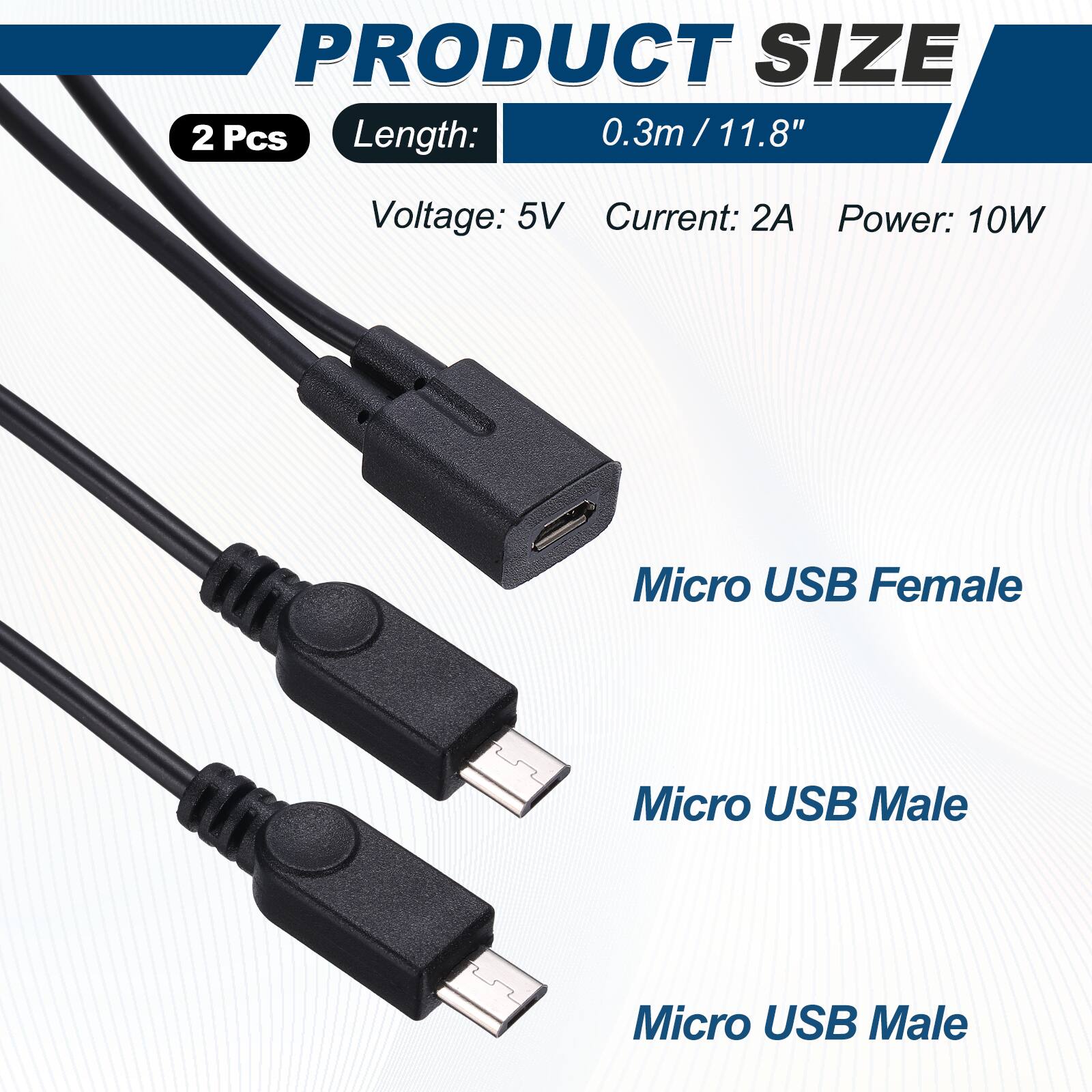 PRODUCT SIZE  
2 Pcs  
Length: 0.3m / 11.8"  
Voltage: 5V  
Current: 2A  
Power: 10W  

Micro USB Female  
Micro USB Male  
Micro USB Male