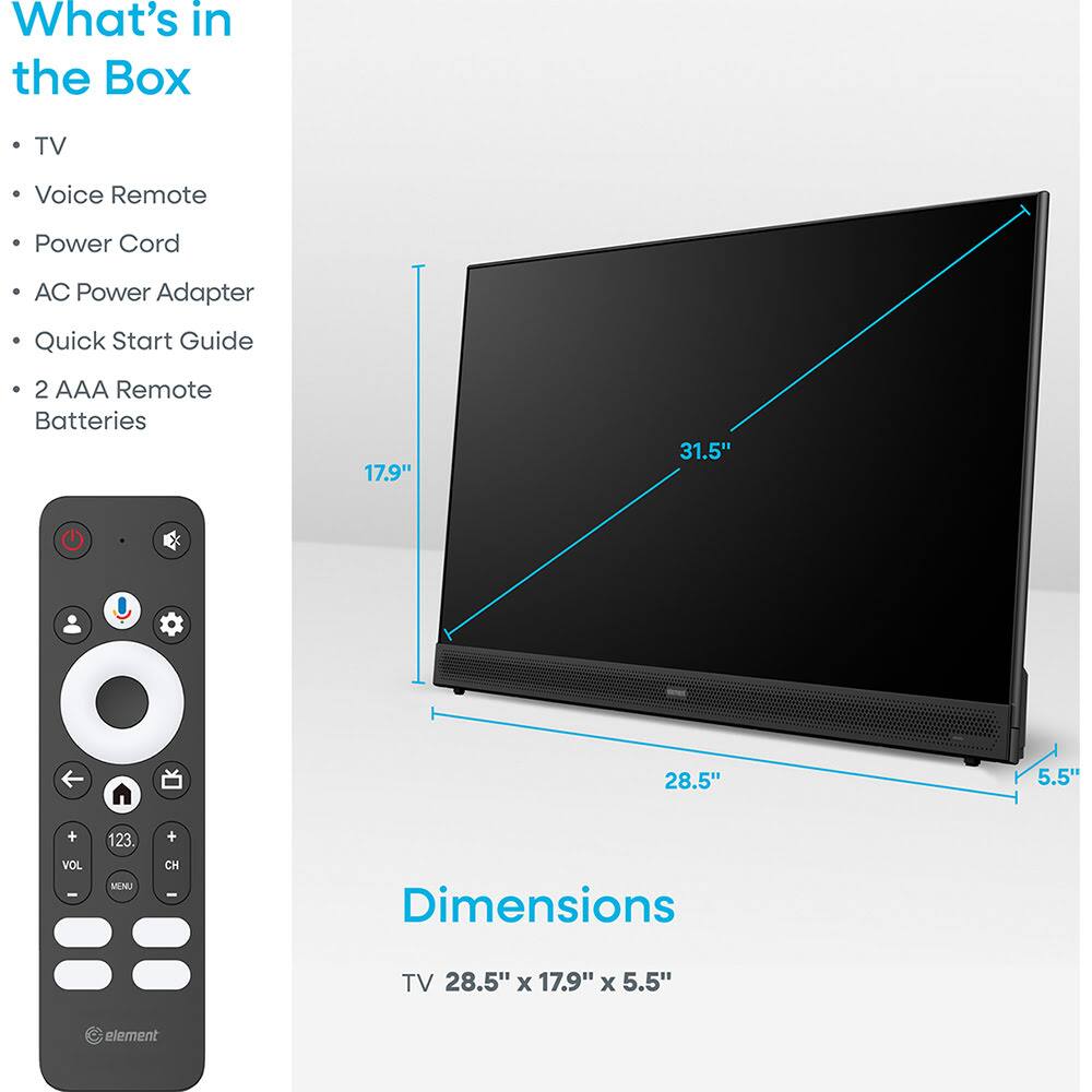 What's in the Box

- TV
- Voice Remote
- Power Cord
- AC Power Adapter
- Quick Start Guide
- 2 AAA Remote Batteries

Dimensions

TV 28.5" x 17.9" x 5.5"