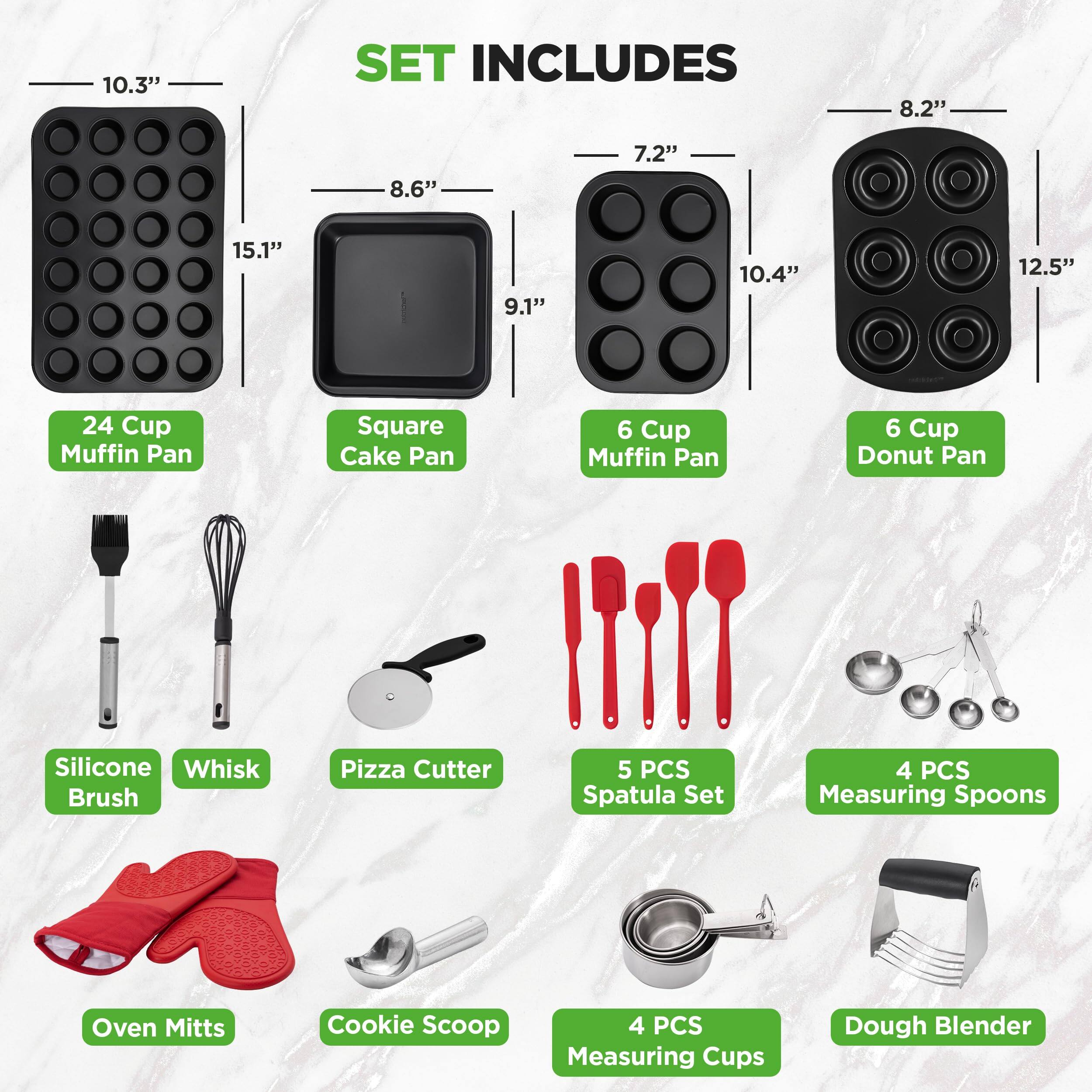 10.3" SET INCLUDES  
- 8.2" 24 Cup Muffin Pan  
- 8.6" Square Cake Pan  
- 7.2" 6 Cup Muffin Pan  
- 10.4" 6 Cup Donut Pan  
- 12.5" Silicone Whisk  
- Pizza Cutter  
- 5 PCS Spatula Set  
- 4 PCS Measuring Spoons  
- Oven Mitts  
- Cookie Scoop  
- 4 PCS Measuring Cups  
- Dough Blender