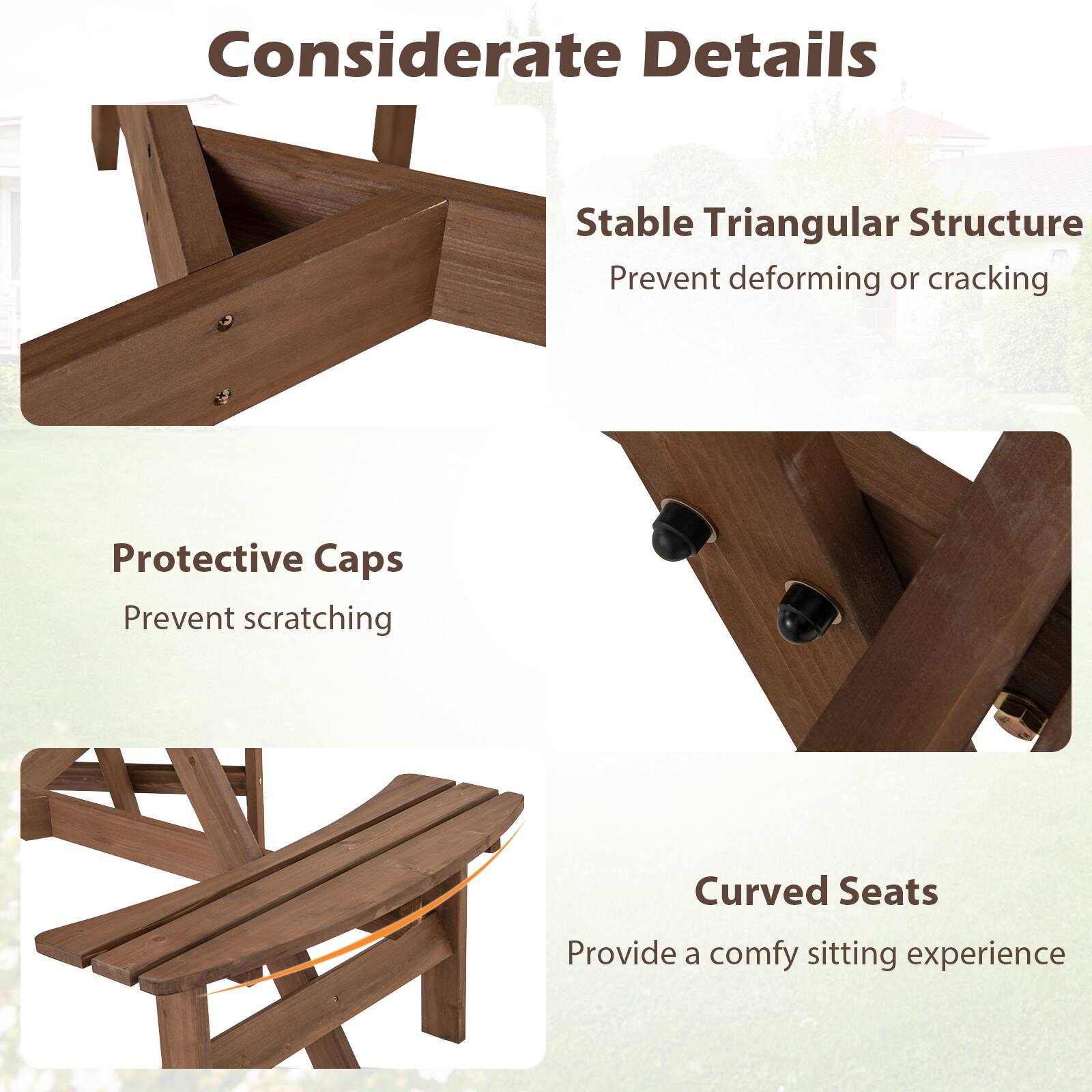 Considerate Details

- Stable Triangular Structure
  - Prevent deforming or cracking

- Protective Caps
  - Prevent scratching

- Curved Seats
  - Provide a comfy sitting experience