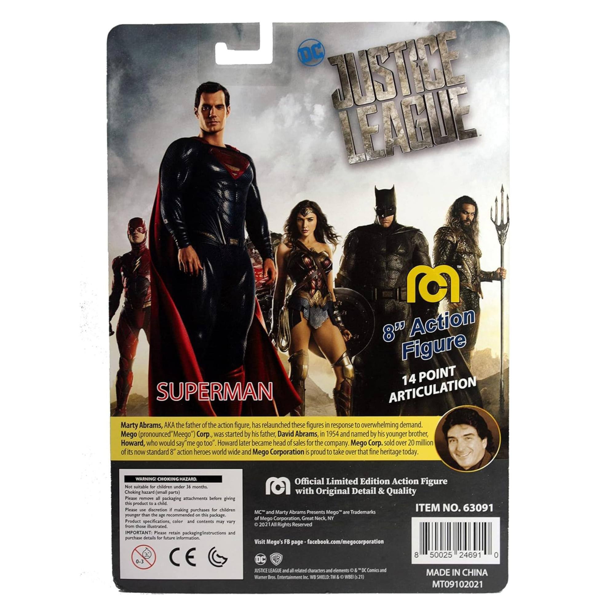**DC Justice League 8" Action Figure**

**Superman**

**14 Point Articulation**

Marty Abrams, AKA the father of the action figure, has relaunched these figures in response to overwhelming demand. Mego (pronounced Meego Corp) was started by his father David Abrams in 1954 and named by his younger brother, Howard, who would say "me go too." Howard later became head of sales for the company. Mego Corp. sold over 20 million of its now standard 8" action heroes worldwide and Mego Corporation is proud to take over that fine heritage today.

**Choking Hazard - Small parts. Not suitable for children under 3 years.**

**Official Limited Edition Action Figure with Original Detail & Quality**

**Item No. 63091**

**Mego - Marty Abrams Presents Mego**

**Made in China**

**MT09102021**

**Facebook: facebook.com/megocorporation**

**WARNING: CHOKING HAZARD - Small parts. Not suitable for children under 3 years.**

**Not for children under 3 years. Choking hazard (small parts) - Attachments before bringing this product to a