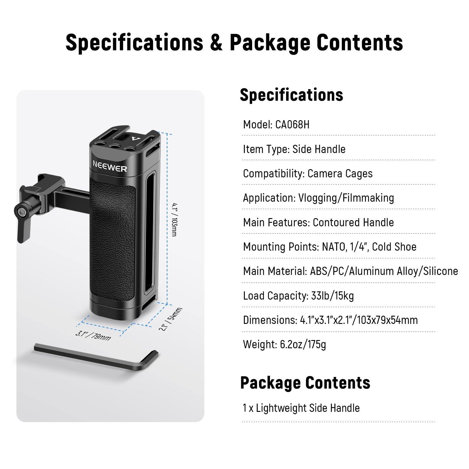Specifications & Package Contents

Specifications
- Model: CA068H
- Item Type: Side Handle
- Compatibility: Camera Cages
- Application: Vlogging/Filmmaking
- Main Features: Contoured Handle
- Mounting Points: NATO, 1/4", Cold Shoe
- Main Material: ABS/PC/Aluminum Alloy/Silicone
- Load Capacity: 33lb/15kg
- Dimensions: 4.1"x3.1"x2.1"/103x79x54mm
- Weight: 6.2oz/175g

Package Contents
- 1 x Lightweight Side Handle