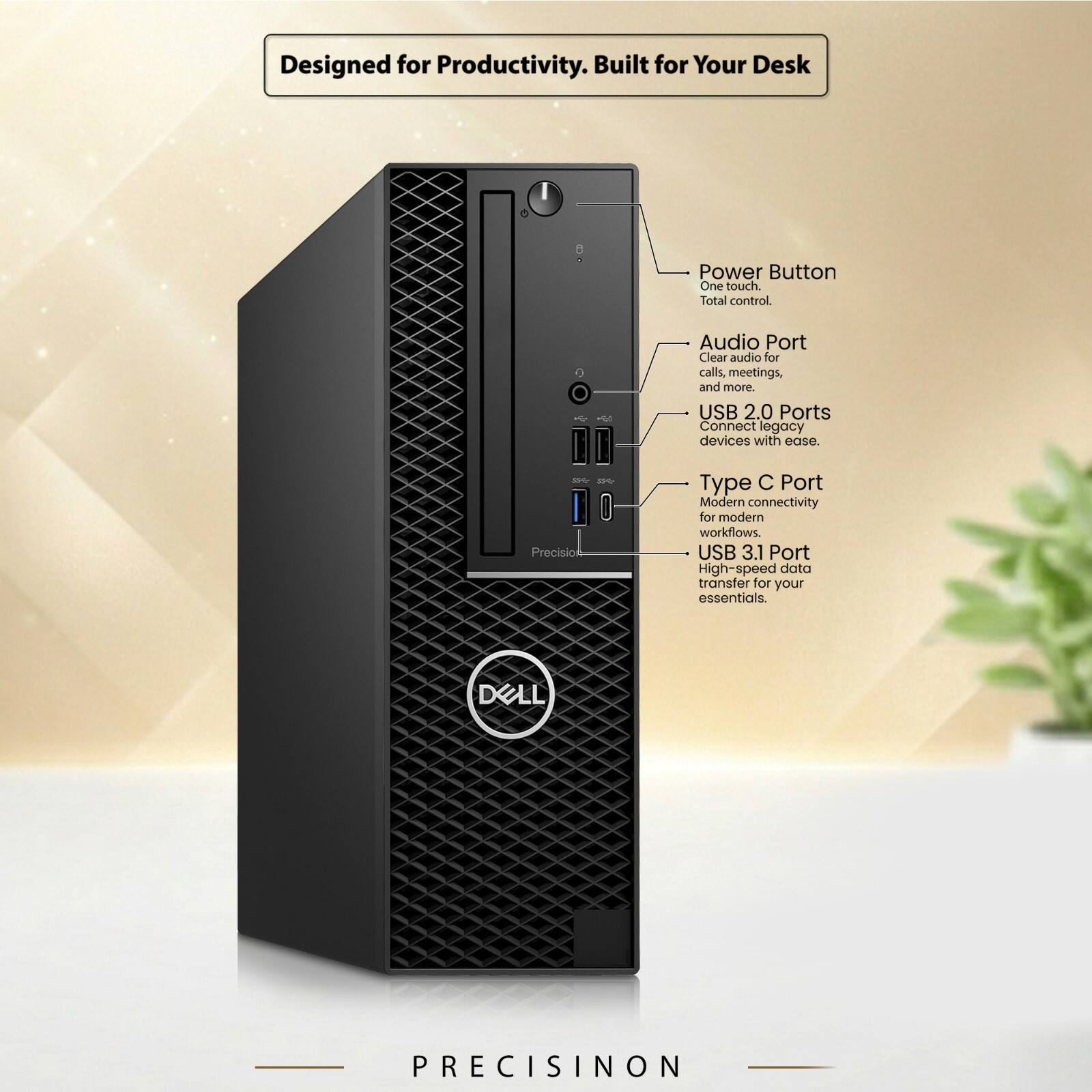 Designed for Productivity. Built for Your Desk

Power Button
One touch. Total control.

Audio Port
Clear audio for calls, meetings, and more.

USB 2.0 Ports
Connect legacy devices with ease.

Type C Port
Modern connectivity for modern workflows.

USB 3.1 Port
High-speed data transfer for your essentials.

DELL
PRECISION