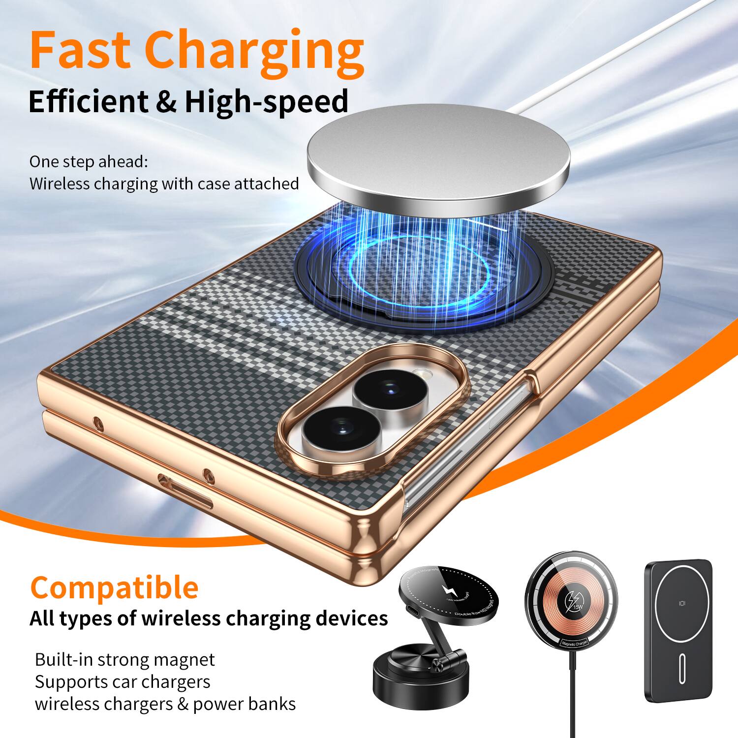 Fast Charging  
Efficient & High-speed  

One step ahead:  
Wireless charging with case attached  

Compatible  
All types of wireless charging devices  
Built-in strong magnet  
Supports car chargers, wireless chargers & power banks