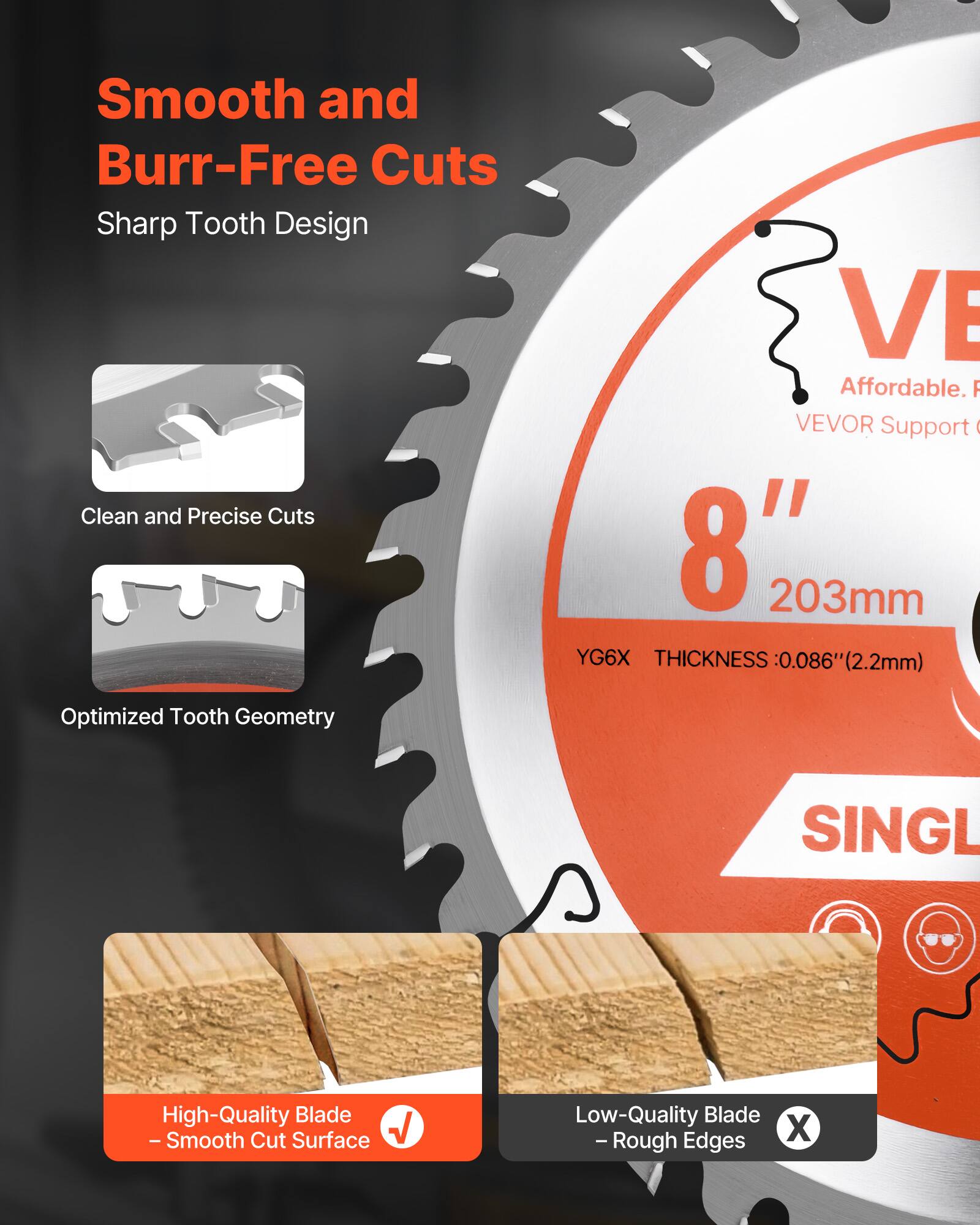 Smooth and Burr-Free Cuts  
Sharp Tooth Design  

Clean and Precise Cuts  

Optimized Tooth Geometry  

VEVOR Support  

8" 203mm  
YG6X  
THICKNESS: 0.086" (2.2mm)  

High-Quality Blade  
- Smooth Cut Surface  

Low-Quality Blade  
- Rough Edges