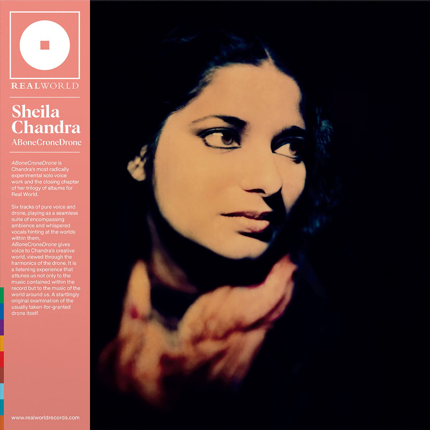REAL WORLD

Sheila Chandra  
ABoneCroneDrone

ABoneCroneDrone is Chandra's most radically experimental solo voice work and the closing chapter of her trilogy of albums for Real World. Six tracks of pure voice and drone, playing as a seamless suite of encompassing ambience and whispered vocals hinting at the worlds within them, ABoneCroneDrone gives voice to Chandra's creative world, viewed through the harmonics of the drone. It is a listening experience that attunes us not only to the music contained within the record but to the music of the world around us. A startlingly original examination of the usually taken-for-granted drone itself.

www.realworldrecords.com