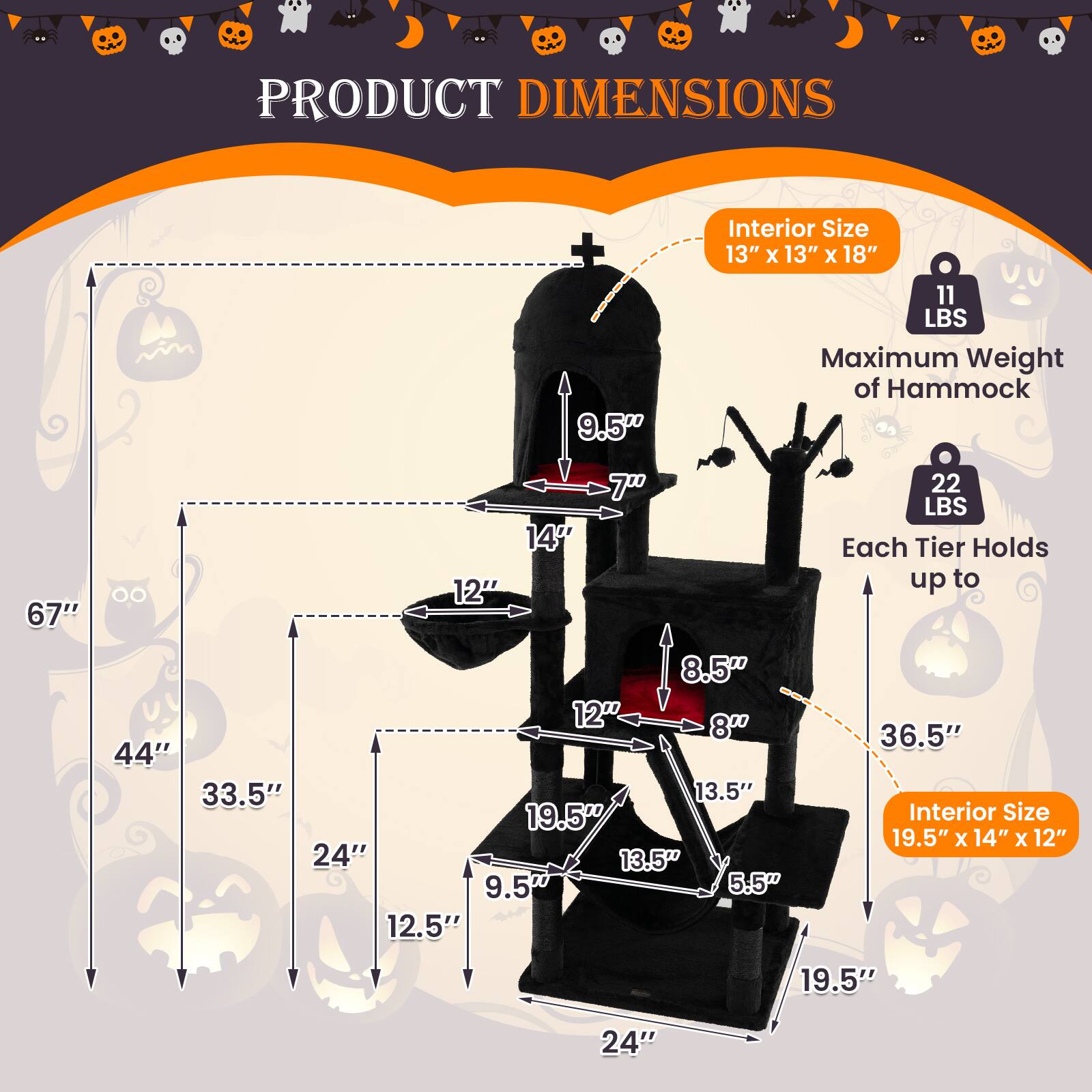 PRODUCT DIMENSIONS

Interior Size: 13" x 13" x 18"
Maximum Weight of Hammock: 11 LBS
Each Tier Holds up to 22 LBS

Interior Size: 19.5" x 14" x 12"

Dimensions:
- 67" (total height)
- 44" (from top to bottom of the first tier)
- 33.5" (from bottom of the first tier to top of the second tier)
- 24" (width of each tier)
- 9.5" (depth of each tier)
- 7" (height of the first tier)
- 14" (height of the second tier)
- 12" (height of the third tier)
- 8.5" (height of the fourth tier)
- 8" (height of the fifth tier)
- 13.5" (height of the sixth tier)
- 5.5" (height of the seventh tier)
- 19.5" (height of the eighth tier)
- 12.5" (depth of the eighth tier)
- 36.5" (total