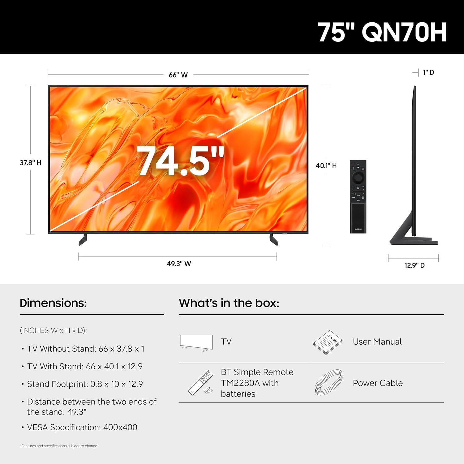 75" QN70H

Dimensions:
- TV Without Stand: 66" W x 37.8" H x 1" D
- TV With Stand: 66" W x 40.1" H x 12.9" D
- Stand Footprint: 0.8" W x 10" H x 12.9" D
- Distance between the two ends of the stand: 49.3"
- VESA Specification: 400x400

What's in the box:
- TV
- User Manual
- BT Simple Remote TM2280A with batteries
- Power Cable

Features and specifications subject to change.