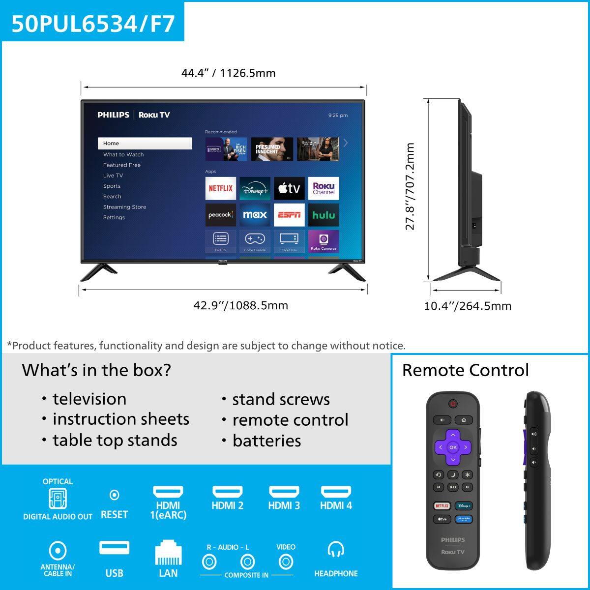 50PUL6534/F7

44.4" / 1126.5mm

PHILIPS | Roku TV

Home
What to Watch
Featured Free
Live TV
Sports
Search
Streaming Store
Settings

Netflix
Disney+
Peacock
Max
ESPN
Hulu
Roku Channel

*Product features, functionality and design are subject to change without notice.

What's in the box?
- television
- instruction sheets
- table top stands
- stand screws
- remote control
- batteries

Remote Control

OPTICAL
DIGITAL AUDIO OUT
RESET
HDMI 1 (eARC)
HDMI 2
HDMI 3
HDMI 4
ANTENNA/CABLE IN
USB
LAN
R - AUDIO - L
VIDEO
COMPOSITE IN
HEADPHONE

27.8"/707.2mm
42.9"/1088.5mm
10.4"/264.5mm