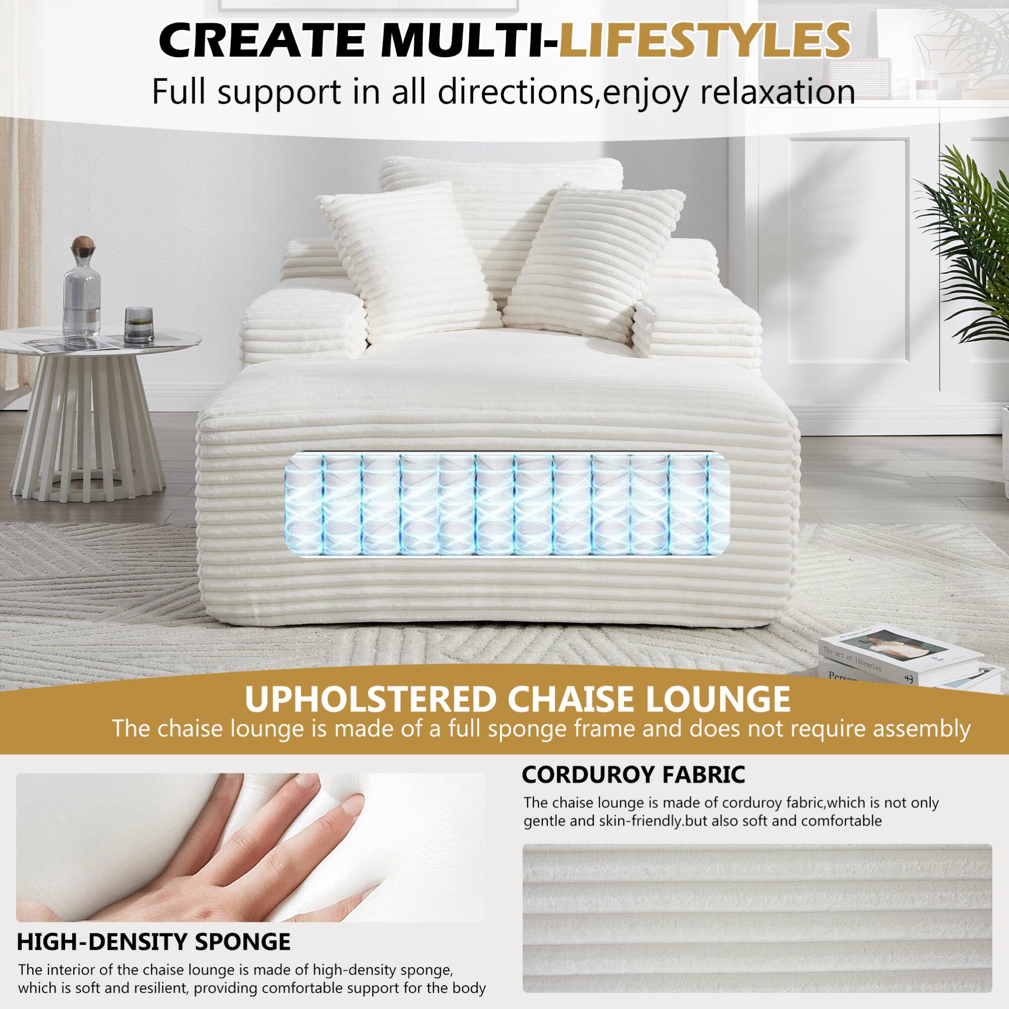 CREATE MULTI-LIFESTYLES  
Full support in all directions, enjoy relaxation  

UPHOLSTERED CHAISE LOUNGE  
The chaise lounge is made of a full sponge frame and does not require assembly  

CORDUROY FABRIC  
The chaise lounge is made of corduroy fabric, which is not only gentle and skin-friendly, but also soft and comfortable  

HIGH-DENSITY SPONGE  
The interior of the chaise lounge is made of high-density sponge, which is soft and resilient, providing comfortable support for the body