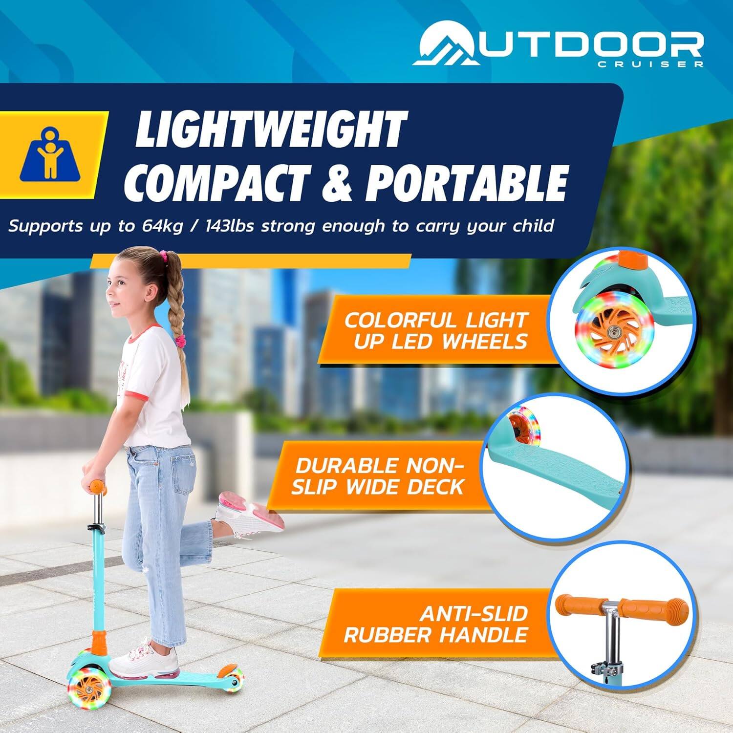 **OUTDOOR CRUISER**

**LIGHTWEIGHT COMPACT & PORTABLE**  
Supports up to 64kg / 143lbs strong enough to carry your child

- **COLORFUL LIGHT UP LED WHEELS**
- **DURABLE NON-SLIP WIDE DECK**
- **ANTI-SLID RUBBER HANDLE**