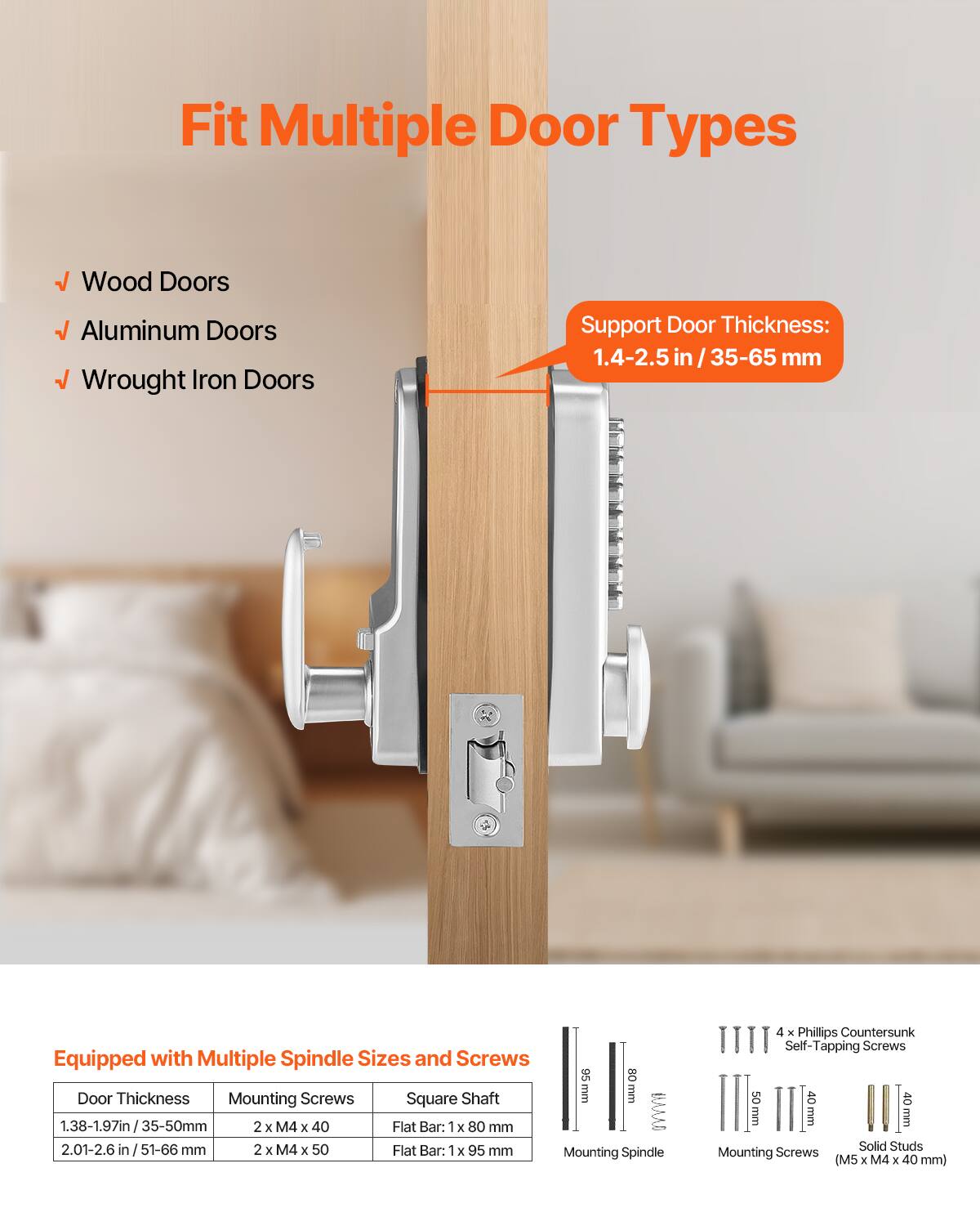 Fit Multiple Door Types  
- Wood Doors  
- Aluminum Doors  
- Wrought Iron Doors  

Support Door Thickness: 1.4-2.5 in / 35-65 mm  

Equipped with Multiple Spindle Sizes and Screws  

| Door Thickness       | Mounting Screws       | Square Shaft Flat Bar: 1 x 80 mm |  
|---------------------|----------------------|-----------------------------|  
| 1.38-1.97 in / 35-50 mm | 2 x M4 x 40           |                             |  
| 2.01-2.6 in / 51-66 mm  | 2 x M4 x 50           | Flat Bar: 1 x 95 mm           |  

Mounting Spindle: 40 mm  
Mounting Screws: 50 mm  

4 x Phillips Countersunk Self-Tapping Screws  
Solid Studs Mounting Screws (M5 x M4 x 40 mm)