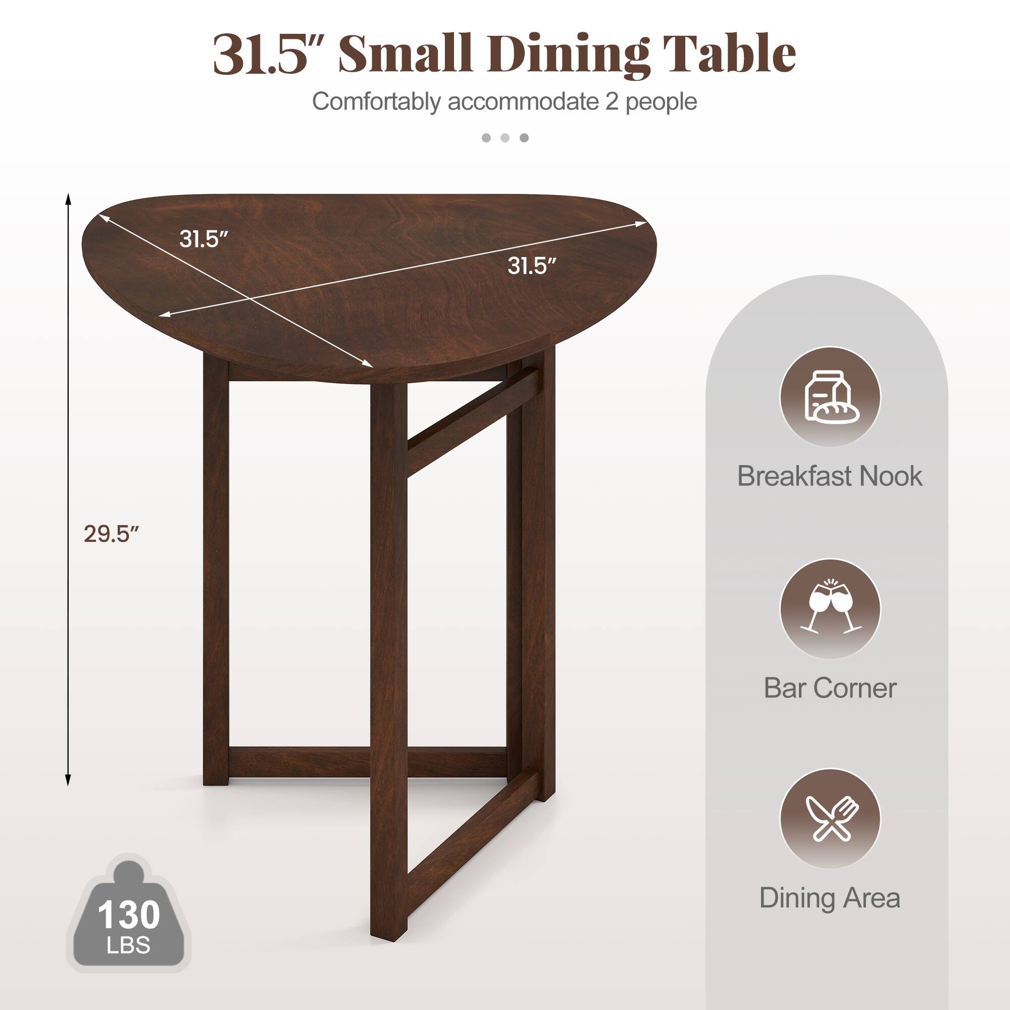 31.5" Small Dining Table  
Comfortably accommodate 2 people  

31.5"  
31.5"  
29.5"  
130 LBS  

Breakfast Nook  
Bar Corner  
Dining Area