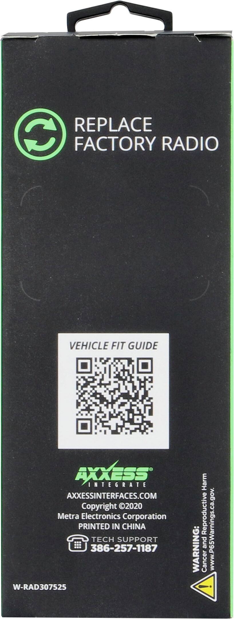 REPLACE FACTORY RADIO

VEHICLE FIT GUIDE

AXXESS INTEGRATE
AXXESSINTERFACES.COM
Copyright 2020 Metra Electronics Corporation
PRINTED IN CHINA

TECH SUPPORT
386-257-1187

W-RAD307525

WARNING: Cancer and Reproductive Harm
www.P65Warnings.ca.gov