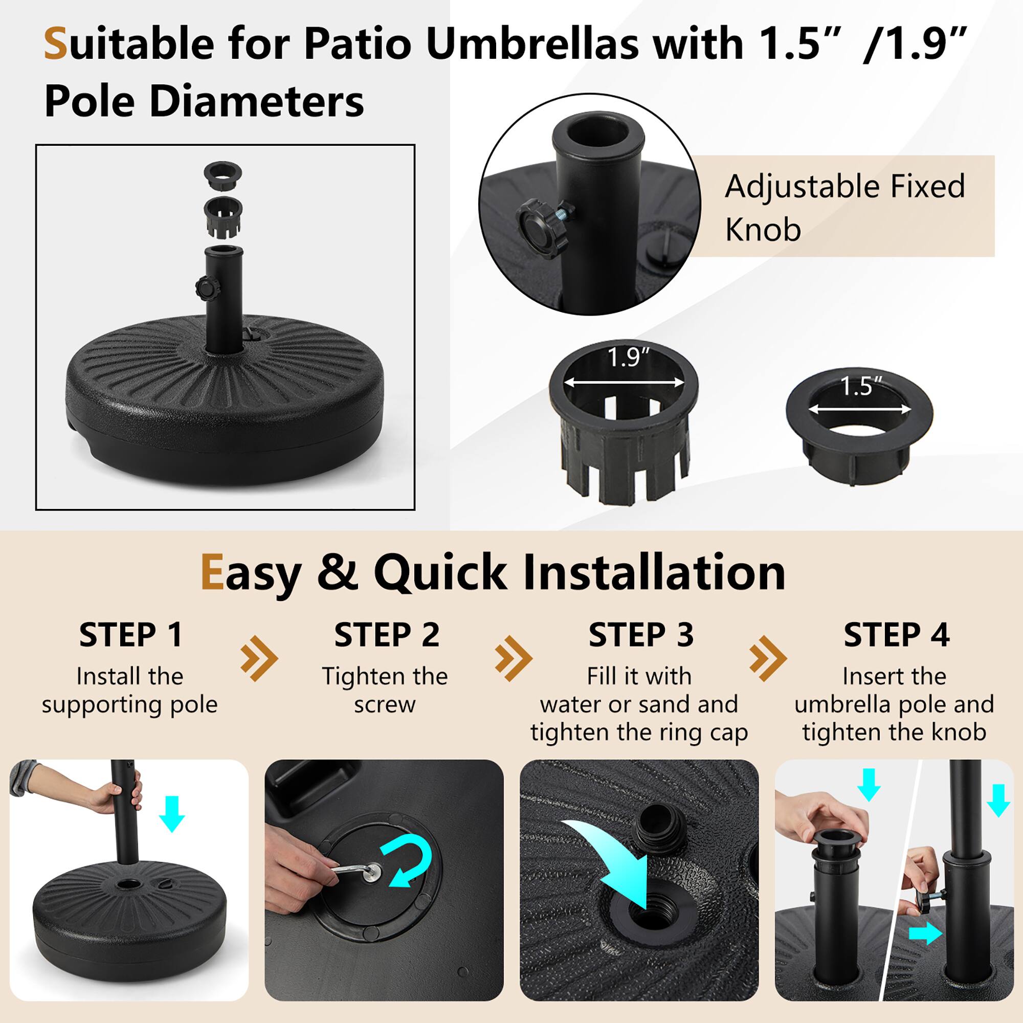 Suitable for Patio Umbrellas with 1.5" / 1.9" Pole Diameters Adjustable Fixed Knob 1.9" 1.5" Easy & Quick Installation STEP 1: Install the Tighten the Fill it with Insert the supporting pole screw water or sand and umbrella pole and tighten the ring cap tighten the knob STEP 2: STEP 3: STEP 4:
