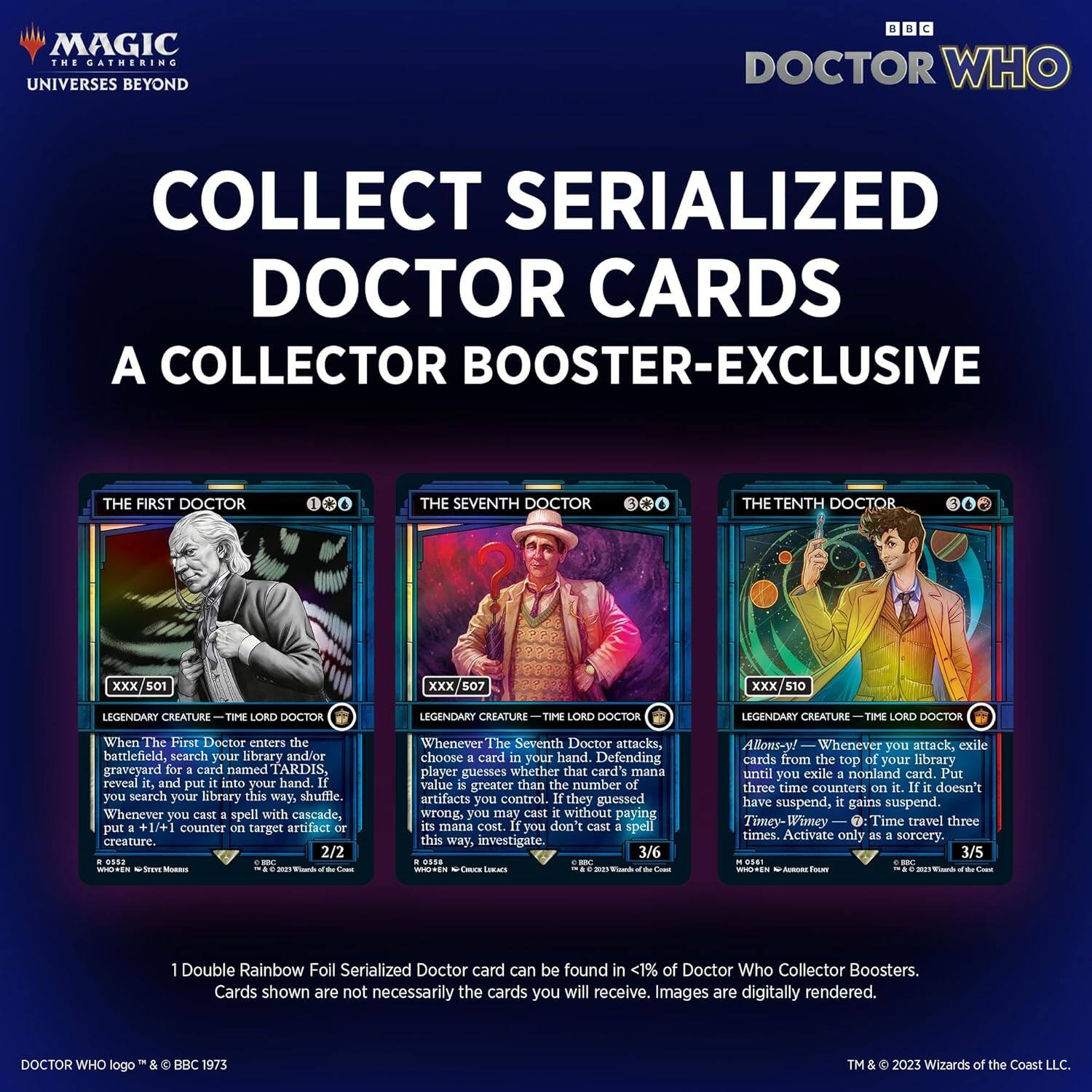 MAGIC THE GATHERING  
UNIVERSES BEYOND

COLLECT SERIALIZED DOCTOR CARDS  
A COLLECTOR BOOSTER-EXCLUSIVE

THE FIRST DOCTOR  
LEGENDARY CREATURE — TIME LORD DOCTOR  
When The First Doctor enters the battlefield, search your library and/or graveyard for a card named TARDIS, reveal it, and put it into your hand. If you search your library this way, shuffle it. Whenever you cast a spell with cascade, put a +1/+1 counter on target artifact or creature.  
2/2

THE SEVENTH DOCTOR  
LEGENDARY CREATURE — TIME LORD DOCTOR  
Whenever The Seventh Doctor attacks, choose a card in your hand. Defending player guesses whether that card's mana value is greater than the number of artifacts you control. If they guessed wrong, you may cast that spell without paying its mana cost. If you don't cast the spell this way, investigate.  
3/6

THE TENTH DOCTOR  
LEGENDARY CREATURE — TIME LORD DOCTOR  
Allons-y! — Whenever you attack, exile cards from the top of your library until you exile a nonland card. Put three time counters on it. If it doesn't