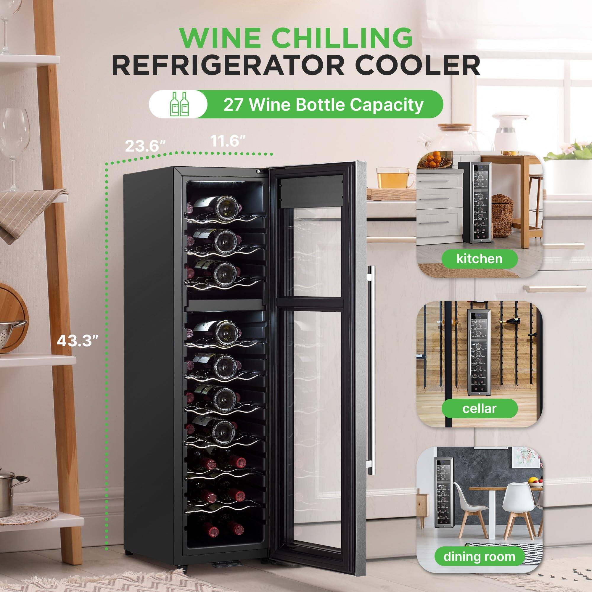 WINE CHILLING REFRIGERATOR COOLER  
27 Wine Bottle Capacity  
23.6" x 11.6" x 43.3"  
- kitchen  
- cellar  
- dining room