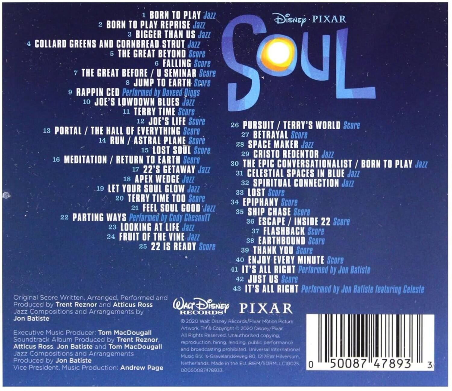 **Disney Pixar Soul**

1. BORN TO PLAY Jazz
2. BORN TO PLAY REPRISE Jazz
3. BIGGER THAN US Jazz
4. COLLARD GREENS AND CORNBREAD STRUT Jazz
5. THE GREAT BEYOND Score
6. FALLING Score
7. THE GREAT BEFORE / U SEMINAR Score
8. JUMP TO EARTH Score
9. RAPPIN CED Performed by Daveed Diggs
10. JOE'S LOWDOWN BLUES Jazz
11. TERRY TIME Score
12. JOE'S LIFE Score
13. PORTAL / THE HALL OF EVERYTHING Score
14. RUN / ASTRAL PLANE Score
15. LOST SOUL Score
16. MEDITATION / RETURN TO EARTH Score
17. 22'S GETAWAY Jazz
18. APEX WEDGE Jazz
19. LET YOUR SOUL GLOW Jazz
20. TERRY TIME TOO Score
21. FEEL SOUL GOOD Jazz
22. PARTING WAYS Performed by Cody ChesnuTT
23. LOOKING AT LIFE Jazz
24. FRUIT OF