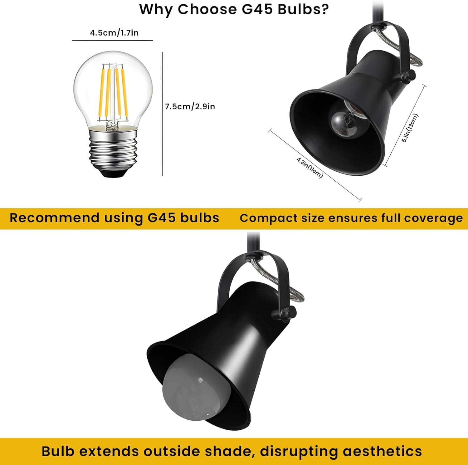 Why Choose G45 Bulbs?

4.5cm/1.7in  
7.5cm/2.9in  
4.3in(11cm)  
5.5in(13cm)

Recommend using G45 bulbs

Compact size ensures full coverage

Bulb extends outside shade, disrupting aesthetics