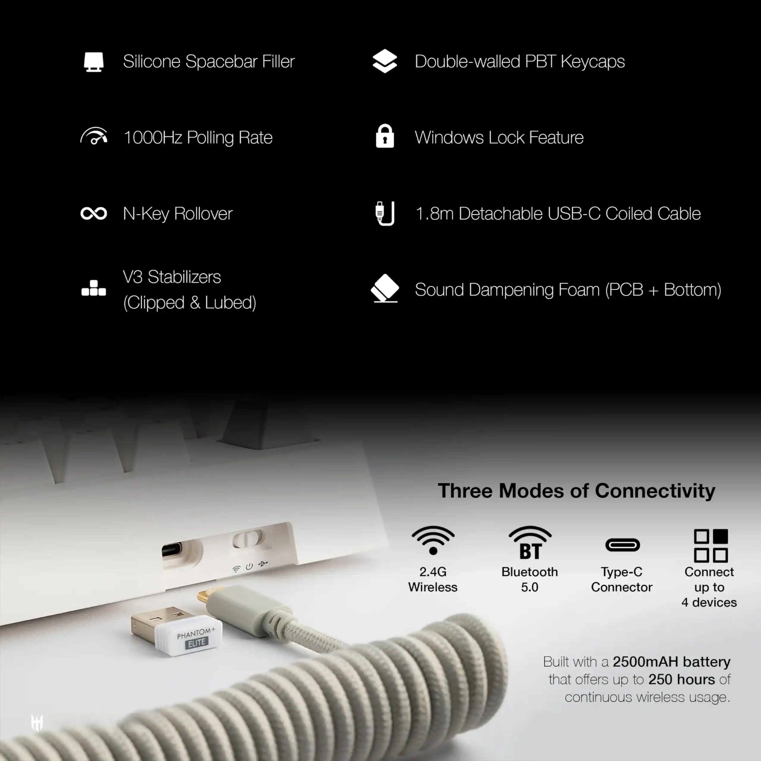 - Silicone Spacebar Filler
- Double-walled PBT Keycaps
- 1000Hz Polling Rate
- Windows Lock Feature
- N-Key Rollover
- 1.8m Detachable USB-C Coiled Cable
- V3 Stabilizers (Clipped & Lubed)
- Sound Dampening Foam (PCB + Bottom)
- Three Modes of Connectivity:
  - 2.4G Wireless
  - Bluetooth 5.0
  - Type-C Connector
  - Connect up to 4 devices
- Built with a 2500mAh battery that offers up to 250 hours of continuous wireless usage.