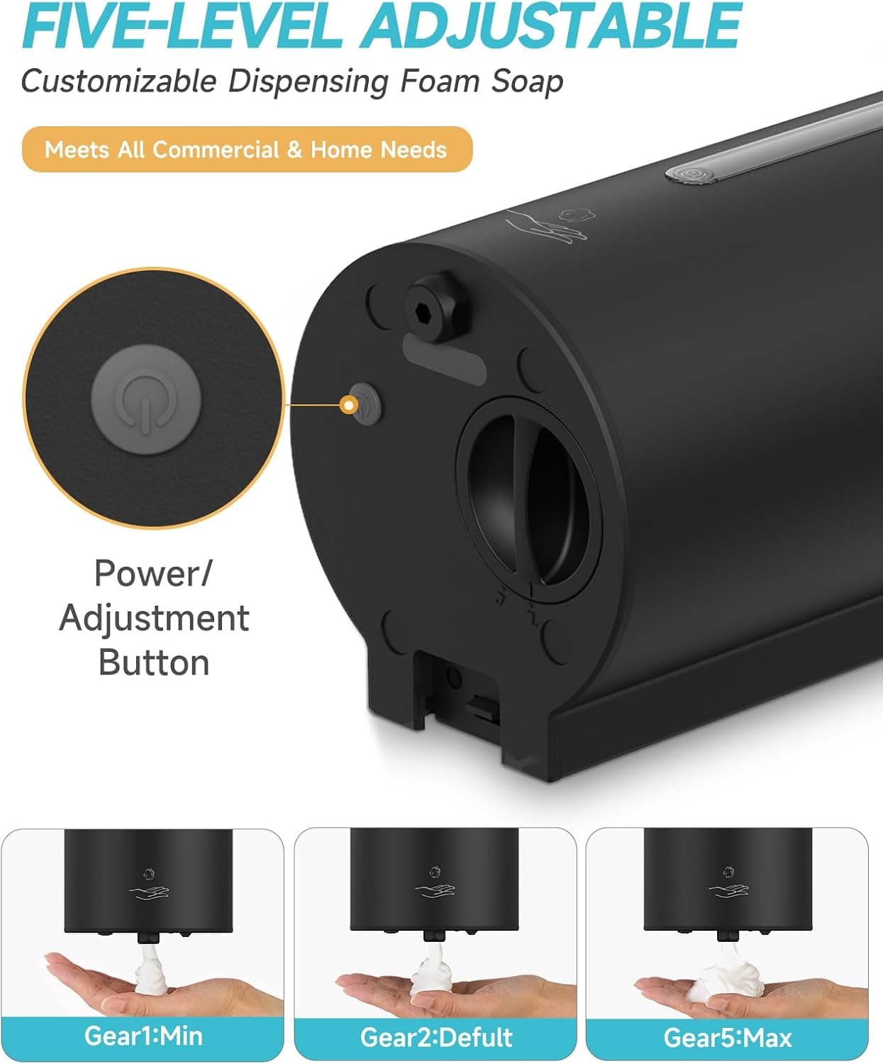 FIVE-LEVEL ADJUSTABLE  
Customizable Dispensing Foam Soap  
Meets All Commercial & Home Needs  

Power/ Adjustment Button  

Gear1: Min  
Gear2: Default  
Gear5: Max