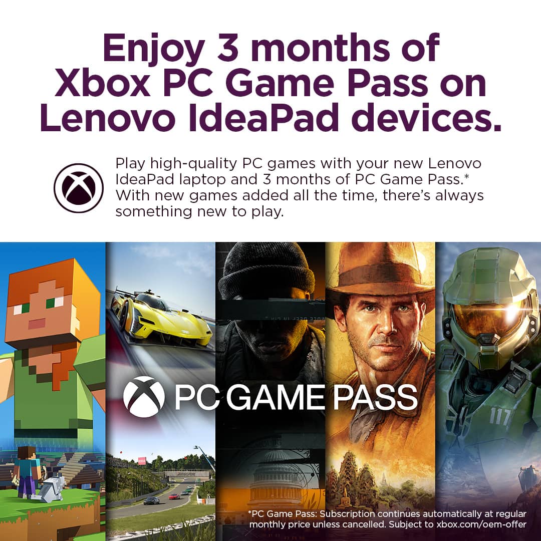 Enjoy 3 months of Xbox PC Game Pass on Lenovo IdeaPad devices. Play high-quality PC games with your new Lenovo IdeaPad laptop and 3 months of PC Game Pass.* With new games added all the time, there's always something new to play. PC Game Pass: Subscription continues automatically at regular monthly price unless cancelled. Subject to xbox.com/oem-offer.