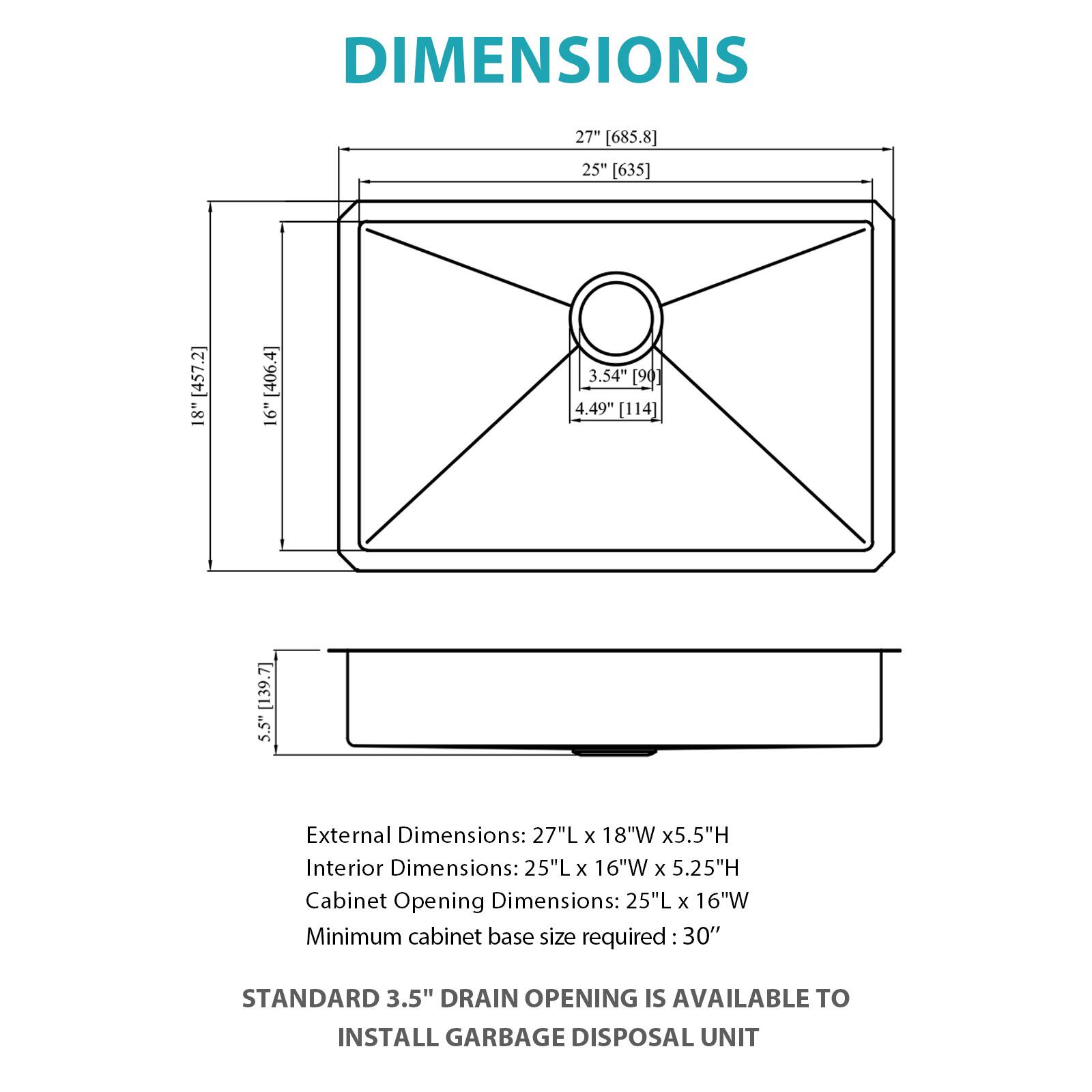 DIMENSIONS

External Dimensions: 27"L x 18"W x 5.5"H  
Interior Dimensions: 25"L x 16"W x 5.25"H  
Cabinet Opening Dimensions: 25"L x 16"W  
Minimum cabinet base size required: 30"

STANDARD 3.5" DRAIN OPENING IS AVAILABLE TO INSTALL GARBAGE DISPOSAL UNIT