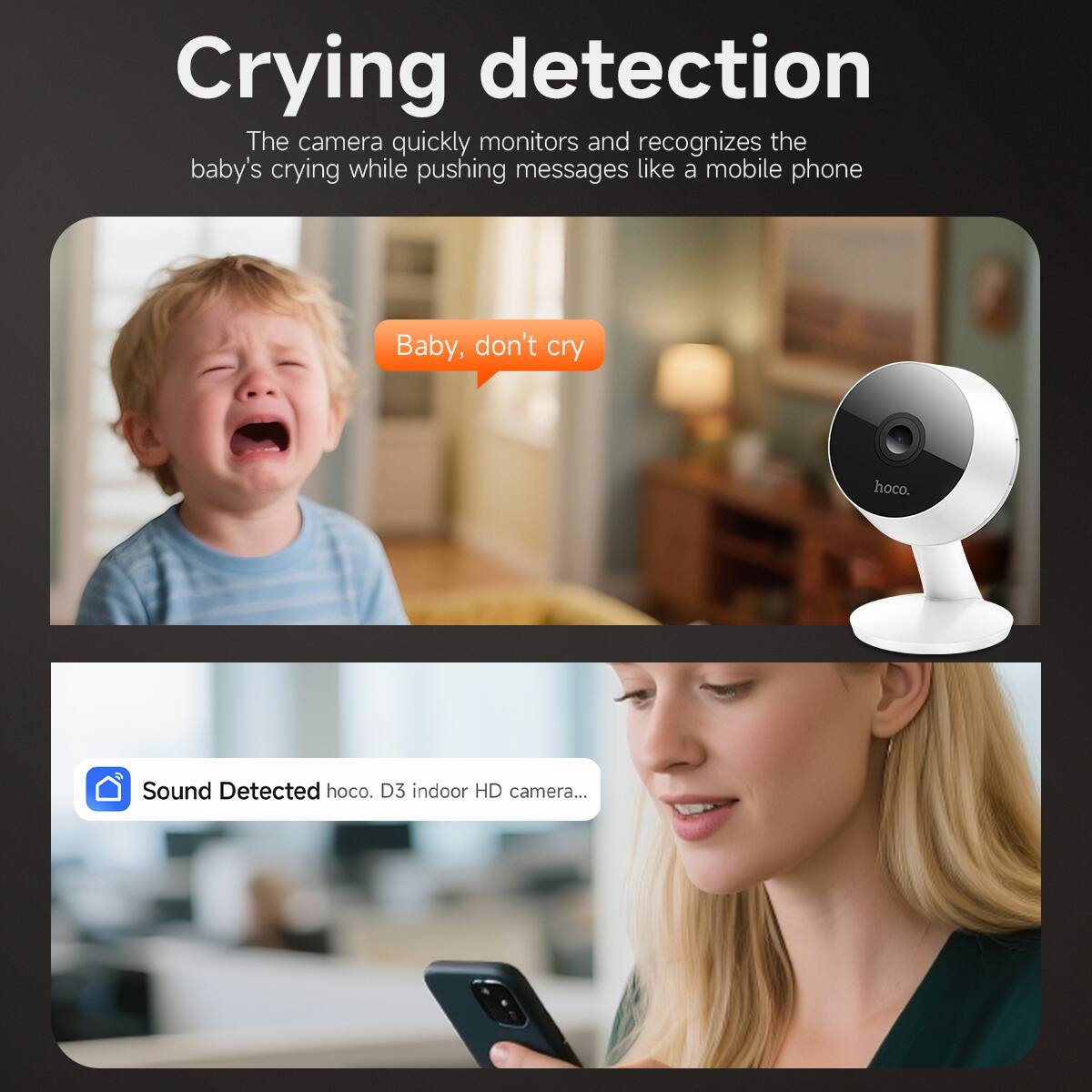 Crying detection

The camera quickly monitors and recognizes the baby's crying while pushing messages like a mobile phone

Baby, don't cry

Sound Detected hoco. D3 indoor HD camera...