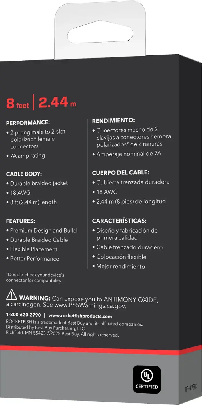PERFORMANCE: 2-prong male to 2-slot polarized* female connectors 7A amp rating

RENDIMIENTO: Conectores macho de 2 clavijas a conectores hembra polarizados* de 2 ranuras Amperaje nominal de 7A

CABLE BODY: Durable braided jacket 18 AWG 8 ft (2.44 m) length

CUERPO DEL CABLE: Cubierta trenzada duradera 18 AWG 2.44 m (8 pies) de longitud

FEATURES: Premium Design and Build Diseo y fabricacin de Durable Braided Cable primera calidad Flexible Placement Cable trenzado duradero Better Performance Colocacin flexible Mejor rendimiento

*Double-check your device's connector for compatibility

WARNING: Can expose you to ANTIMONY OXIDE, a carcinogen. See www.P65Warnings.ca.gov.

1-800-620-2790 www.rocketfishproducts.com ROCKETFISH is a trademark of Best Buy and its affiliated Distributed companies. by Best Buy Purchasing, LLC Richfield, MN 55423 2025 Best Buy. All rights reserved.

CERTIFIED
