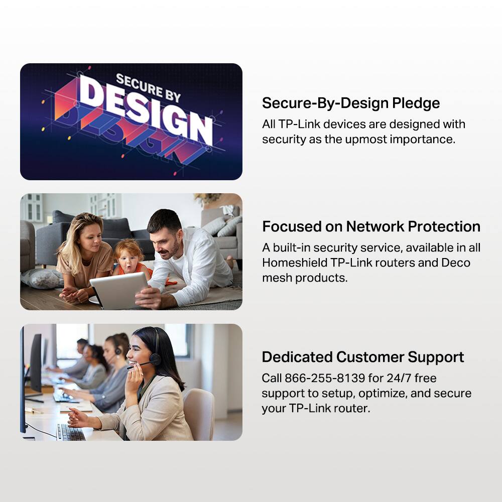 SECURE BY DESIGN

**Secure-By-Design Pledge**  
All TP-Link devices are designed with security as the utmost importance.

**Focused on Network Protection**  
A built-in security service, available in all Homeshield TP-Link routers and Deco mesh products.

**Dedicated Customer Support**  
Call 866-255-8139 for 24/7 free support to setup, optimize, and secure your TP-Link router.