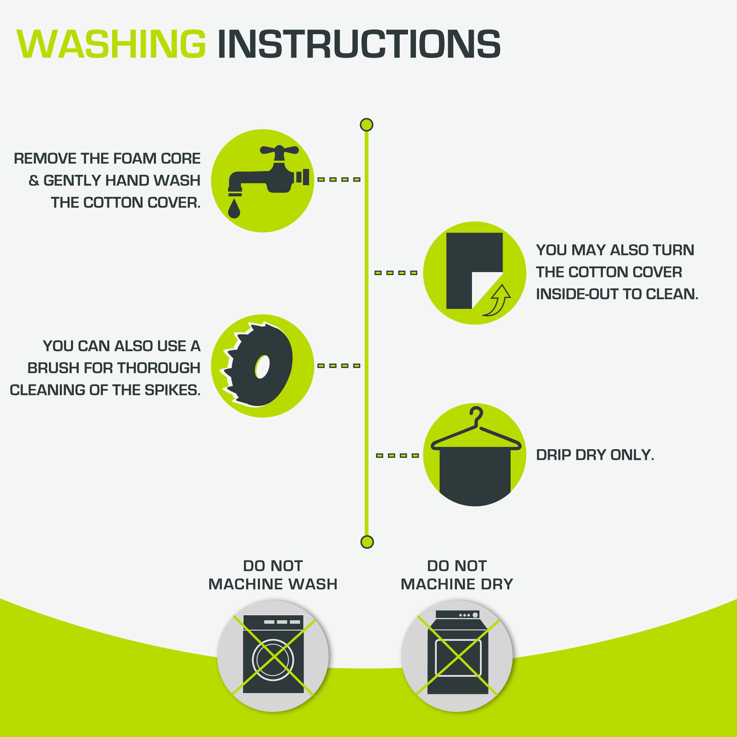 WASHING INSTRUCTIONS

- REMOVE THE FOAM CORE & GENTLY HAND WASH THE COTTON COVER.
- YOU MAY ALSO TURN THE COTTON COVER INSIDE-OUT TO CLEAN.
- YOU CAN ALSO USE A BRUSH FOR THOROUGH CLEANING OF THE SPIKES.
- DRIP DRY ONLY.
- DO NOT MACHINE WASH
- DO NOT MACHINE DRY