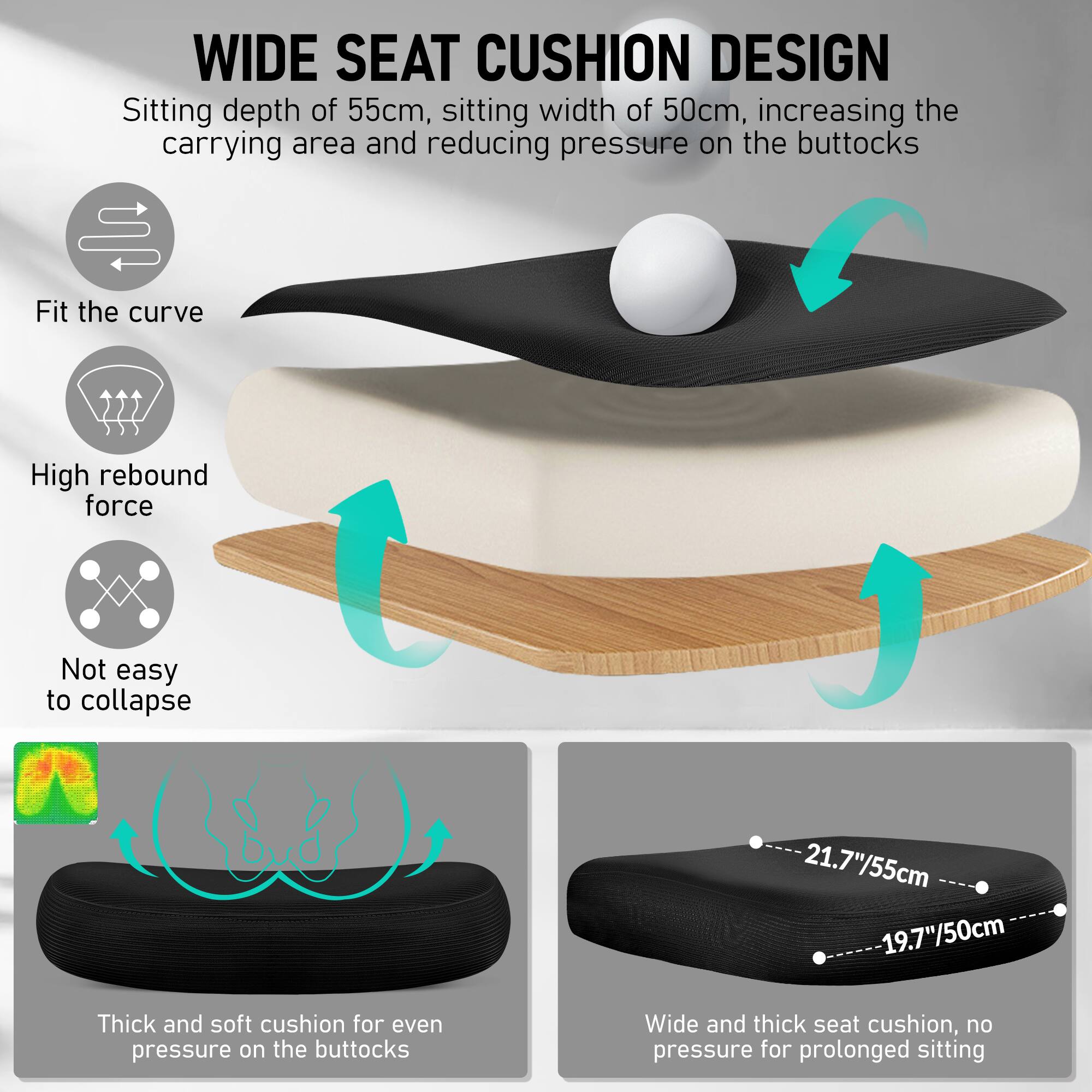 **WIDE SEAT CUSHION DESIGN**

- Sitting depth of 55cm, sitting width of 50cm, increasing the carrying area and reducing pressure on the buttocks
- Fit the curve
- High rebound force
- Not easy to collapse
- Thick and soft cushion for even pressure on the buttocks
- Wide and thick seat cushion, no pressure for prolonged sitting

**Dimensions:**
- 21.7"/55cm
- 19.7"/50cm